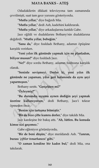 MAYA BANKS - ATEŞ
Odadakilerin dikkati televizyona tam zamanında
çevrilmişti, saat tam gece yarısını gösteriyordu.
"Mutlu yıllar," diye bağırdı Mia.
"Mutlu yıllar," dedi Ash, kadehini kaldırarak.
"Mutlu yıllar," diye arkadaşlarına katıldı Gabe.
Jace eğildi ve dudaklarını Bethany'nin dudaklarına
değdirdi. "Mutlu yıllar, bebeğim."
"Sana da," diye fısıldadı Bethany, adamın öpüşüne
karşılık verirken.
"Yeni yılın ilk gününde yapmak için ne planladım,
biliyor musun?" diye fısıldadı Jace.
"Ne?" diye sordu Bethany, adamm fısıltısına karşılık
olarak.
"Seninle sevişmeyi. Derler ki, yeni yılın ilk
gününde ne yaparsan, yılın geri kalanında da aynı şeyi
yaparmışsın."
Bethany sırıttı. "Gerçekten mi?"
"Öyleymiş?"
"Bu durumda, oyumu aynen dediğin şeyi yapmak
üzerine kullanıyorum," dedi Bethany, Jace'i tekrar
öpmeden önce.
"Benim için tartışma bitmiştir."
"Bir de bize çifte kumru derler," diye takıldı Mia.
Jace kardeşine bir bakış attı. "Ah, lütfen. Bu konuda
kimse sizi geçemez."
Gabe eğleniyor görünüyordu.
"Bir de beni düşün," diye mırıldandı Ash. "Tanrım,
burası 'çiftler tımarhanesi' gibi."
"O zaman kendine bir kadın bul," dedi Mia, ona
takılarak.
343
 