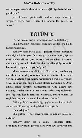 saçma sapan rüyalardan bir tanesi değil diye hatırlatmam
gerekiyor."
Jace kibarca gülümsedi, kadına karşı hissettiği
sevgiden göğsü acıdı. "İnan, bir tanem. Bu gerçek ve
senin."
BÖLÜM 35
"Kendimi çok suçlu hissediyorum," dedi Bethany.
Mia, limuzinin içerisinde oturduğu yerden ona baktı,
kaşlarım kaldırdı.
Bethany derin bir iç çekti. "Jack'in nerede olduğuna
dair hiçbir fikrim yok. Ölü mü, yaşıyor mu, aç mı, üşüyor
mu? Hiçbir fikrim yok. Bunun yanında ben hayatıma
devam ediyorum, kızlarla beraber kulübe gidiyorum. Bu
bana çok... duyarsızca görünüyor."
Mia ona uzandı ve elini sıktı. "Ah, tatlım, sen her şey
olabilirsin ama duyarsız olamazsın. Kendine biraz izin
ver. Jack yetişkin bir adam. Kararlarını kendisi alıyor, iyi
veya kötü ve sen bunu kabul etmek zorundasın. Onun
adına, onun hayatını yaşayamazsın. Onu doğru şeyi
yapmaya zorlayamazsın. Ama kendi adına yapabileceğin
çok şey var, kendi hayatını yaşamak, mutlu olmak ve
suçluluk duymadan kendi kararlarını almak."
Bethany Mia'nm söylediği şeylerin ne kadar fazla
anlam içerdiğine şaşırarak gözlerini kırpıştırdı.
"Ben salağım."
Mia güldü. "Önce duyarsızdın, şimdi de salak mı
oldun?"
Bethany derin bir iç çekti. "Haklısın. Haklı
olduğunu biliyorum. Jace de bana aynı şeyi söylüyor ama
MAYA BANKS - ATEŞ
345
 