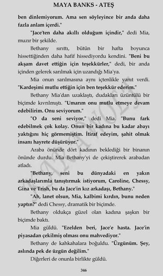 MAYA BANKS - ATEŞ
ben dinlemiyorum. Ama sen söyleyince bir anda daha
fazla anlam içerdi."
"Jace'ten daha akıllı olduğum içindir," dedi Mia,
muzır bir şekilde.
Bethany sırıttı, bütün bir hafta boyunca
hissettiğinden daha hafif hissediyordu kendini. "Beni bu
akşam davet ettiğin için teşekkürler," dedi, bir anda
içinden gelerek sarılmak için uzandığı Mia'ya.
Mia onun sarılmasına aynı içtenlikle yanıt verdi.
"Kardeşimi mutlu ettiğin için ben teşekkür ederim."
Bethany Mia'dan uzaklaştı, dudakları üzüntülü bir
biçimde kıvrılmıştı. "Umarım onu mutlu etmeye devam
edebilirim. Onu seviyorum."
"O da seni seviyor," dedi Mia. "Bunu fark
edebilmek çok kolay. Onun bir kadına bu kadar abayı
yaktığını hiç görmemiştim. İtiraf edeyim, şahit olmak
insanı hayrete düşürüyor."
Araba önünde dört kadının beklediği bir binanın
önünde durdu. Mia Bethany'yi de çekiştirerek arabadan
atladı.
"Bethany, seni bu dünyadaki en yakın
arkadaşlarımla tanıştırmak istiyorum, Caroline, Chessy,
Gina ve Trish, bu da Jace'in kız arkadaşı, Bethany."
"Ah, lanet olsun, Mia, kalbimi kırdın, bunu neden
yaptın?" dedi Chessy, dramatik bir biçimde.
Bethany oldukça güzel olan kadına şaşkın bir
biçimde baktı.
Mia güldü. "Ezelden beri, Jace'e hasta. Jace'in
piyasadan çekilmiş olması onu mahvediyor."
Bethany de kahkahalara boğuldu. "Üzgünüm. Şey,
aslında pek de üzgün değilim."
Diğerleri de onunla birlikte güldü.
346
 