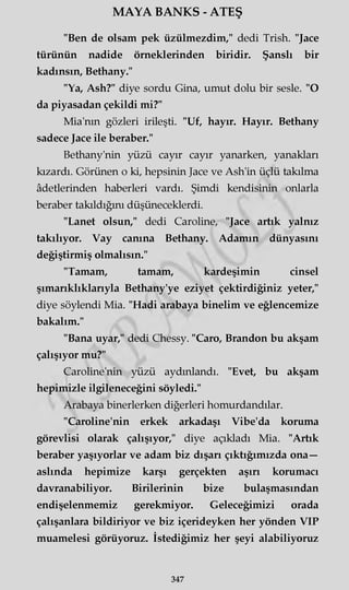 MAYA BANKS - ATEŞ
"Ben de olsam pek üzülmezdim," dedi Trish. "Jace
türünün nadide örneklerinden biridir. Şanslı bir
kadınsın, Bethany."
"Ya, Ash?" diye sordu Gina, umut dolu bir sesle. "O
da piyasadan çekildi mi?"
Mia'nm gözleri irileşti. "Uf, hayır. Hayır. Bethany
sadece Jace ile beraber."
Bethany'nin yüzü cayır cayır yanarken, yanakları
kızardı. Görünen o ki, hepsinin Jace ve Ash'in üçlü takılma
âdetlerinden haberleri vardı. Şimdi kendisinin onlarla
beraber takıldığını düşüneceklerdi.
"Lanet olsun," dedi Caroline, "Jace artık yalnız
takılıyor. Vay canına Bethany. Adamın dünyasını
değiştirmiş olmalısın."
"Tamam, tamam, kardeşimin cinsel
şımarıklıklarıyla Bethany'ye eziyet çektirdiğiniz yeter,"
diye söylendi Mia. "Hadi arabaya binelim ve eğlencemize
bakalım."
"Bana uyar," dedi Chessy. "Caro, Brandon bu akşam
çalışıyor mu?"
Caroline'nin yüzü aydınlandı. "Evet, bu akşam
hepimizle ilgileneceğini söyledi."
Arabaya binerlerken diğerleri homurdandılar.
"Caroline'nin erkek arkadaşı Vibe'da koruma
görevlisi olarak çalışıyor," diye açıkladı Mia. "Artık
beraber yaşıyorlar ve adam biz dışarı çıktığımızda ona—
aslında hepimize karşı gerçekten aşırı korumacı
davranabiliyor. Binlerinin bize bulaşmasından
endişelenmemiz gerekmiyor. Geleceğimizi orada
çalışanlara bildiriyor ve biz içerideyken her yönden VIP
muamelesi görüyoruz. İstediğimiz her şeyi alabiliyoruz
347
 