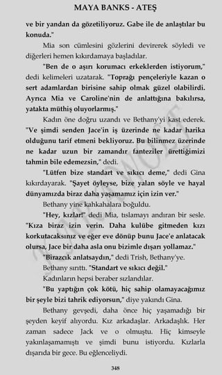 MAYA BANKS - ATEŞ
ve bir yandan da gözetiliyoruz. Gabe ile de anlaştılar bu
konuda."
Mia son cümlesini gözlerini devirerek söyledi ve
diğerleri hemen kıkırdamaya başladılar.
"Ben de o aşırı korumacı erkeklerden istiyorum,"
dedi kelimeleri uzatarak. "Toprağı pençeleriyle kazan o
sert adamlardan birisine sahip olmak güzel olabilirdi.
Ayrıca Mia ve Caroline'nin de anlattığına bakılırsa,
yatakta müthiş oluyorlarmış."
Kadın öne doğru uzandı ve Bethany'yi kast ederek.
"Ve şimdi senden Jace'in iş üzerinde ne kadar harika
olduğunu tarif etmeni bekliyoruz. Bu bilinmez üzerinde
ne kadar uzun bir zamandır fanteziler ürettiğimizi
tahmin bile edemezsin," dedi.
"Lütfen bize standart ve sıkıcı deme," dedi Gina
kıkırdayarak. "Şayet öyleyse, bize yalan söyle ve hayal
dünyamızda biraz daha yaşamamız için izin ver."
Bethany yine kahkahalara boğuldu.
"Hey, kızlar!" dedi Mia, tıslamayı andıran bir sesle.
"Kıza biraz izin verin. Daha kulübe gitmeden kızı
korkutacaksınız ve eğer eve dönüp bunu Jace'e anlatacak
olursa, Jace bir daha asla onu bizimle dışarı yollamaz."
"Birazcık anlatsaydın," dedi Trish, Bethany'ye.
Bethany sırıttı. "Standart ve sıkıcı değil."
Kadınların hepsi beraber sızlandılar.
"Bu yaptığın çok kötü, hiç sahip olamayacağımız
bir şeyle bizi tahrik ediyorsun," diye yakındı Gina.
Bethany gevşedi, daha önce hiç yaşamadığı bir
şeyden keyif alıyordu. Kız arkadaşlar. Arkadaşlık. Her
zaman sadece Jack ve o olmuştu. Hiç kimseyle
yakmlaşamamıştı ve şimdi bunu istiyordu. Kızlarla
dışarıda bir gece. Bu eğlenceliydi.
348
 