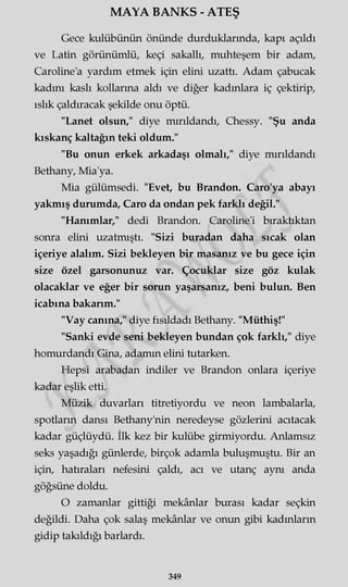 MAYA BANKS - ATEŞ
Gece kulübünün önünde durduklarında, kapı açıldı
ve Latin görünümlü, keçi sakallı, muhteşem bir adam,
Caroline'a yardım etmek için elini uzattı. Adam çabucak
kadını kaslı kollarına aldı ve diğer kadınlara iç çektirip,
ıslık çaldıracak şekilde onu öptü.
"Lanet olsun," diye mırıldandı, Chessy. "Şu anda
kıskanç kaltağın teki oldum."
"Bu onun erkek arkadaşı olmalı," diye mırıldandı
Bethany, Mia'ya.
Mia gülümsedi. "Evet, bu Brandon. Caro'ya abayı
yakmış durumda, Caro da ondan pek farklı değil."
"Hanımlar," dedi Brandon. Caroline'i bıraktıktan
sonra elini uzatmıştı. "Sizi buradan daha sıcak olan
içeriye alalım. Sizi bekleyen bir masanız ve bu gece için
size özel garsonunuz var. Çocuklar size göz kulak
olacaklar ve eğer bir sorun yaşarsanız, beni bulun. Ben
icabına bakarım."
"Vay canına," diye fısıldadı Bethany. "Müthiş!"
"Sanki evde seni bekleyen bundan çok farklı," diye
homurdandı Gina, adamm elini tutarken.
Hepsi arabadan indiler ve Brandon onlara içeriye
kadar eşlik etti.
Müzik duvarları titretiyordu ve neon lambalarla,
spotların dansı Bethany'nin neredeyse gözlerini acıtacak
kadar güçlüydü. İlk kez bir kulübe girmiyordu. Anlamsız
seks yaşadığı günlerde, birçok adamla buluşmuştu. Bir an
için, hatıraları nefesini çaldı, acı ve utanç aynı anda
göğsüne doldu.
O zamanlar gittiği mekânlar burası kadar seçkin
değildi. Daha çok salaş mekânlar ve onun gibi kadınların
gidip takıldığı barlardı.
349
 