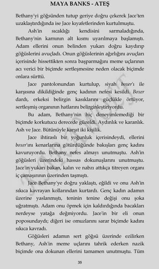 MAYA BANKS - ATEŞ
Bethany'yi göğsünden tutup geriye doğru çekerek Jace'ten
uzaklaştırdığında ise Jace kıyafetlerinden kurtulmuştu.
Ash'in sıcaklığı kendisini sarmaladığında,
Bethany'nin karnının alt kısmı uyarılmaya başlamıştı.
Adam ellerini onun belinden yukarı doğru kaydırıp
göğüslerini avuçladı. Onun göğüslerinin ağırlığını avuçları
içerisinde hissettikten sonra başparmağını meme uçlarının
acı verici bir biçimde sertleşmesine neden olacak biçimde
onlara sürttü.
Jace pantolonundan kurtulup, siyah boxer'ı ile
karşısına dikildiğinde genç kadının nefesi kesildi. Boxer
dardı, erkeksi belirgin kasıklarını güçlükle örtüyor,
sertleşmiş organının hatlarını belirginleştiriyordu.
Bu adam, Bethany'nin hiç deneyimlemediği bir
biçimde korkutucu derecede güzeldi. Aydınlık ve karanlık.
Ash ve Jace. Bütünüyle karşıt iki kişilik.
Jace ihtiraslı bir yoğunluk içerisindeydi, ellerini
boxer'mı kenarlarına götürdüğünde bakışları genç kadını
kavuruyordu. Bethany nefes almayı unutmuştu. Ash'in
göğüsleri üzerindeki hassas dokunuşlarını unutmuştu.
Jace'in yukarı bakan, kaim ve nabzı attıkça titreyen organı
iç çamaşırının üzerinden taşmıştı.
Jace Bethany'ye doğru yaklaştı, eğildi ve onu Ash'in
sıkıca kavrayan kollarından kurtardı. Genç kadın adamm
üzerine yaslanmıştı, teninin tenine değişi onu şoka
uğratmıştı. Adam onu öpmek için kaldırdığında bacakları
nerdeyse yatağa değmiyordu. Jace'in bir eli onun
poposundaydı; diğeri ise omuzlarını sarar biçimde kadmı
sıkıca kavradı.
Göğüsleri adamm sert göğsü üzerinde ezilirken
Bethany, Ash'in meme uçlarını tahrik ederken nazik
biçimde ona dokunan ellerini tamamen unutmuştu. Tüm
35
 
