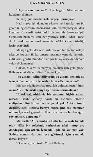 MAYA BANKS - ATEŞ
"Hey, sorun mu var?" diye bağırdı Mia, kadının
kulağının dibinde.
Bethany gülümsedi. "Yok bir şey. Sorun yok."
Kadın geçmişi akimdan çıkarttı ve hatıralarının bu
gecenin eğlencesini bozmasına izin vermeyeceğine dair
kendine söz verdi. Artık farklı bir insandı. Jace'e sahipti.
Geçmişini bilen ve onu her yönüyle kabul eden Jace'e.
Artık o eski kadın olmak zorunda değildi. Olmak istediği
kadın olabilirdi.
Masaya geldiklerinde, gülümseyen bir garson ortaya
çıktı ve Bethany iki korumanın masanın yanında yerlerini
aldıklarını gördü. Brandon size göz kulak olacaklar derken
yalan söylememişti.
Garson Mia ve Bethany'ye bakmak için geldiğinde,
Bethany elini Mia'nm elinin üzerine koydu.
"Bu akşam içelim. Biliyorum bu akşam benimle su
içmeyi planlamıştın ama neden biraz eğlenmeyelim?"
Mia'nm yüz ifadesi kararsızlıkla bulutlanmıştı. "Emin
misin? Seninle maden suyu içebilirim, sorun olmaz."
"Alkol bağımlılığıyla bir sorunum hiçbir zaman
olmadı," dedi Bethany nazik bir biçimde. "Jace'in
endişelendiğini biliyorum ama gerek yok. Artık o insan
değilim. Beni kızlarla buraya çağırdığına çok memnun
oldum. İyi vakit geçirelim. Bizi birisinin eve bırakacağını
söylemiştin, doğru mu?"
Mia sırıttı. "Ah, kesinlikle. Gabe bir iki saate burada
olur. Hâlâ bir seferinde sarhoşken taksi tutup eve
döndüğüm için öfkeli. İçmemle ilgili bir sıkıntısı yok.
Sadece sonrasında beni eve götürmek için yanımda
olmak istiyor."
"O zaman, hadi içelim!" dedi Bethany.
350
 