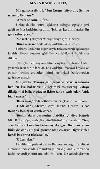 MAYA BANKS - ATEŞ
Mia garsona döndü. "Ben Cosmo istiyorum. Sen ne
istersin, Bethany?"
"Amaretto sour, lütfen."
Birkaç dakika sonra, içkilerin olduğu tepsiyle geri
geldi ve Mia kadehini kaldırdı. "İçkileri kaldırın kızlar. Bu
gece eğleniyoruz."
"Ve sarhoş oluyoruz!" diye araya girdi Chessy.
"Buna içerim," dedi Gina, kadehini kaldırırken.
Bethany kadehini diğerleriyle tokuşturarak eğlenceye
katıldı. Hepsi beraber güldüler ve içkilerini kafalarına
diktiler.
Tatlı içki, Bethany'nin diline çarptı ve midesine kadar
yanarak inen bir iz bıraktı. Boş kadehini masaya koydu ve
garson hemen ardından ikinci tur içkiyi bekletmeden
getirince şaşırdı.
Mia güldü. "Buraya geldiğimizde bizim masamıza
hep bu kız bakar ve ilk içkimizi tokuşturup kafaya
diktiğimizi bilir, o yüzden ikişer tane sipariş eder. Artık
bizi tanıyor."
"Bana uyar," dedi Bethany, ikinci içkisine uzanırken.
"Hadi dans edelim," diye bağırdı Chessy. "Gece
uzun ve bekleyen erkekler var."
"Benim dans partnerim olabilirsin," diye bağırdı
Mia Bethany'ye, müziğin gürültüsünün arasından. "Şey,
sen, ben ve Caro kızlardan ayrılacağız. Brandon kızın
birisiyle dans ettiğini görürse olay çıkartır. Diğer kızlar
kendi başlarına takılacaklar."
"Güzel plan."
Kendilerini piste attılar ve Bethany müziğin kendisini
almasına izin verdi. Önündeki şu birkaç saatlik zamanda
Jack'i ve endişelerini unutabilirdi. Yeni kız arkadaşlarının
351
 