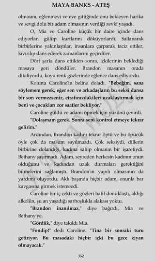 MAYA BANKS - ATEŞ
olmasını, eğlenmeyi ve eve gittiğinde onu bekleyen harika
ve sevgi dolu bir adam olmasının verdiği zevki yaşadı.
O, Mia ve Caroline küçük bir daire içinde dans
ediyorlar, gülüp kurtlarını döküyorlardı. Sallanarak
birbirlerine yakınlaştılar, insanlara çarparak taciz ettiler,
kıvırılıp dans ederek zamanlarını geçirdiler.
Dört şarkı dans ettikten sonra, içkilerinin beklediği
masaya geri döndüler. Brandon masanın orada
dikiliyordu, koyu renk gözlerinde eğlence dans ediyordu.
Kolunu Caroline'in beline doladı. "Bebeğim, sana
söylemem gerek, eğer sen ve arkadaşların bu seksi dansa
bir son vermezseniz, etrafınızdakileri uzaklaştırmak için
beni ve çocukları zor saatler bekliyor."
Caroline güldü ve adamı öpmek için yüzünü çevirdi.
"Dolaşmam gerek. Sonra seni kontrol etmeye tekrar
gelirim."
Ardından, Brandon kadını tekrar öptü ve bu öpücük
öyle çok da masum sayılmazdı. Çok seksiydi, dillerin
birbirine dolandığı, kadına sahip olmanın bir işaretiydi.
Bethany şaşırmadı. Adam, seyreden herkesin kadının onun
olduğunu ve kadından uzak durmaları gerektiğini
bilmelerini sağlamıştı. Brandon'm yapılı olmasının da
yardımı oluyordu. Aklı başında hiçbir adam, onunla bar
kavgasına girmek istemezdi.
Caroline bir iç çekti ve gözleri hafif donuklaştı, aldığı
alkolün, şu an yaşadığı sarhoşlukla alakası yoktu.
"Brandon inanılmaz," diye bağırdı, Mia ve
Bethany'ye.
"Gördük," diye takıldı Mia.
"Fondip!" dedi Caroline. "Tina bir sonraki turu
getiriyor. Bu masadaki hiçbir içki bu gece ziyan
olmayacak."
352
 