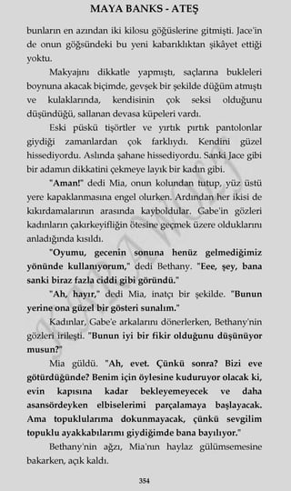 MAYA BANKS - ATEŞ
bunların en azından iki kilosu göğüslerine gitmişti. Jace'in
de onun göğsündeki bu yeni kabarıklıktan şikâyet ettiği
yoktu.
Makyajını dikkatle yapmıştı, saçlarına bukleleri
boynuna akacak biçimde, gevşek bir şekilde düğüm atmıştı
ve kulaklarında, kendisinin çok seksi olduğunu
düşündüğü, sallanan devasa küpeleri vardı.
Eski püskü tişörtler ve yırtık pırtık pantolonlar
giydiği zamanlardan çok farklıydı. Kendini güzel
hissediyordu. Aslında şahane hissediyordu. Sanki Jace gibi
bir adamın dikkatini çekmeye layık bir kadın gibi.
"Aman!" dedi Mia, onun kolundan tutup, yüz üstü
yere kapaklanmasına engel olurken. Ardından her ikisi de
kıkırdamalarının arasında kayboldular. Gabe'in gözleri
kadınların çakırkeyifliğin ötesine geçmek üzere olduklarını
anladığında kısıldı.
"Oyumu, gecenin sonuna henüz gelmediğimiz
yönünde kullanıyorum," dedi Bethany. "Eee, şey, bana
sanki biraz fazla ciddi gibi göründü."
"Ah, hayır," dedi Mia, inatçı bir şekilde. "Bunun
yerine ona güzel bir gösteri sunalım."
Kadınlar, Gabe'e arkalarını dönerlerken, Bethany'nin
gözleri irileşti. "Bunun iyi bir fikir olduğunu düşünüyor
musun?"
Mia güldü. "Ah, evet. Çünkü sonra? Bizi eve
götürdüğünde? Benim için öylesine kuduruyor olacak ki,
evin kapısına kadar bekleyemeyecek ve daha
asansördeyken elbiselerimi parçalamaya başlayacak.
Ama topuklularıma dokunmayacak, çünkü sevgilim
topuklu ayakkabılarımı giydiğimde bana bayılıyor."
Bethany'nin ağzı, Mia'nm haylaz gülümsemesine
bakarken, açık kaldı.
354
 