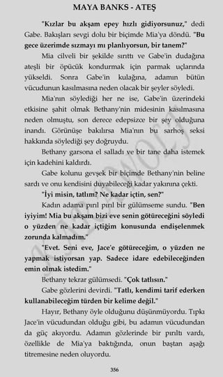 MAYA BANKS - ATEŞ
"Kızlar bu akşam epey hızlı gidiyorsunuz," dedi
Gabe. Bakışları sevgi dolu bir biçimde Mia'ya döndü. "Bu
gece üzerimde sızmayı mı planlıyorsun, bir tanem?"
Mia cilveli bir şekilde sırıttı ve Gabe'in dudağına
ateşli bir öpücük kondurmak için parmak uçlarında
yükseldi. Sonra Gabe'in kulağına, adamın bütün
vücudunun kasılmasına neden olacak bir şeyler söyledi.
Mia'nm söylediği her ne ise, Gabe'in üzerindeki
etkisine şahit olmak Bethany'nin midesinin kasılmasına
neden olmuştu, son derece edepsizce bir şey olduğuna
inandı. Görünüşe bakılırsa Mia'nm bu sarhoş seksi
hakkında söylediği şey doğruydu.
Bethany garsona el salladı ve bir tane daha istemek
için kadehini kaldırdı.
Gabe kolunu gevşek bir biçimde Bethany'nin beline
sardı ve onu kendisini duyabileceği kadar yakınma çekti.
"İyi misin, tatlım? Ne kadar içtin, sen?"
Kadın adama pırıl pırıl bir gülümseme sundu. "Ben
iyiyim! Mia bu akşam bizi eve senin götüreceğini söyledi
o yüzden ne kadar içtiğim konusunda endişelenmek
zorunda kalmadım."
"Evet. Seni eve, Jace'e götüreceğim, o yüzden ne
yapmak istiyorsan yap. Sadece idare edebileceğinden
emin olmak istedim."
Bethany tekrar gülümsedi. "Çok tatlısın."
Gabe gözlerini devirdi. "Tatlı, kendimi tarif ederken
kullanabileceğim türden bir kelime değil."
Hayır, Bethany öyle olduğunu düşünmüyordu. Tıpkı
Jace'in vücudundan olduğu gibi, bu adamın vücudundan
da güç akıyordu. Adamın gözlerinde bir pırıltı vardı,
özellikle de Mia'ya baktığında, onun baştan aşağı
titremesine neden oluyordu.
356
 