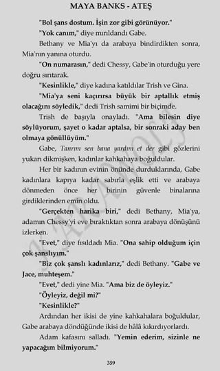 "Bol şans dostum. İşin zor gibi görünüyor."
"Yok canım," diye mırıldandı Gabe.
Bethany ve Mia'yı da arabaya bindirdikten sonra,
Mia'nm yanma oturdu.
"On numarasın," dedi Chessy, Gabe'in oturduğu yere
doğru sırıtarak.
"Kesinlikle," diye kadına katıldılar Trish ve Gina.
"Mia'ya seni kaçırırsa büyük bir aptallık etmiş
olacağını söyledik," dedi Trish samimi bir biçimde.
Trish de başıyla onayladı. "Ama bilesin diye
söylüyorum, şayet o kadar aptalsa, bir sonraki aday ben
olmaya gönüllüyüm."
Gabe, Tanrım sen bana yardım et der gibi gözlerini
yukarı dikmişken, kadınlar kahkahaya boğuldular.
Her bir kadının evinin önünde durduklarında, Gabe
kadınlara kapıya kadar sabırla eşlik etti ve arabaya
dönmeden önce her birinin güvenle binalarma
girdiklerinden emin oldu.
"Gerçekten harika biri," dedi Bethany, Mia'ya,
adamm Chessy'yi eve bıraktıktan sonra arabaya dönüşünü
izlerken.
"Evet," diye fısıldadı Mia. "Ona sahip olduğum için
çok şanslıyım."
"Biz çok şanslı kadınlarız," dedi Bethany. "Gabe ve
Jace, muhteşem."
"Evet," dedi yine Mia. "Ama biz de öyleyiz."
"Öyleyiz, değil mi?"
"Kesinlikle?"
Ardından her ikisi de yine kahkahalara boğuldular,
Gabe arabaya döndüğünde ikisi de hâlâ kıkırdıyorlardı.
Adam kafasını salladı. "Yemin ederim, sizinle ne
yapacağım bilmiyorum."
MAYA BANKS - ATEŞ
359
 