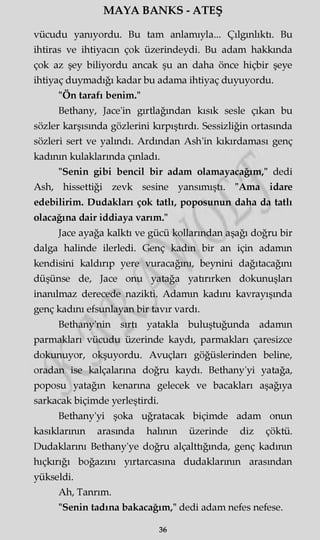 MAYA BANKS - ATEŞ
vücudu yanıyordu. Bu tam anlamıyla... Çılgınlıktı. Bu
ihtiras ve ihtiyacın çok üzerindeydi. Bu adam hakkında
çok az şey biliyordu ancak şu an daha önce hiçbir şeye
ihtiyaç duymadığı kadar bu adama ihtiyaç duyuyordu.
"Ön tarafı benim."
Bethany, Jace'in gırtlağından kısık sesle çıkan bu
sözler karşısında gözlerini kırpıştırdı. Sessizliğin ortasında
sözleri sert ve yalındı. Ardından Ash'in kıkırdaması genç
kadının kulaklarında çınladı.
"Senin gibi bencil bir adam olamayacağım," dedi
Ash, hissettiği zevk sesine yansımıştı. "Ama idare
edebilirim. Dudakları çok tatlı, poposunun daha da tatlı
olacağına dair iddiaya varım."
Jace ayağa kalktı ve gücü kollarından aşağı doğru bir
dalga halinde ilerledi. Genç kadm bir an için adamm
kendisini kaldırıp yere vuracağını, beynini dağıtacağmı
düşünse de, Jace onu yatağa yaürırken dokunuşları
inanılmaz derecede nazikti. Adamm kadını kavrayışında
genç kadını efsunlayan bir tavır vardı.
Bethany'nin sırtı yatakla buluştuğunda adamm
parmakları vücudu üzerinde kaydı, parmakları çaresizce
dokunuyor, okşuyordu. Avuçları göğüslerinden beline,
oradan ise kalçalarına doğru kaydı. Bethany'yi yatağa,
poposu yatağın kenarına gelecek ve bacakları aşağıya
sarkacak biçimde yerleştirdi.
Bethany'yi şoka uğratacak biçimde adam onun
kasıklarının arasmda halının üzerinde diz çöktü.
Dudaklarını Bethany'ye doğru alçalttığında, genç kadının
hıçkırığı boğazını yırtarcasma dudaklarının arasından
yükseldi.
Ah, Tanrım.
"Senin tadına bakacağım," dedi adam nefes nefese.
36
 