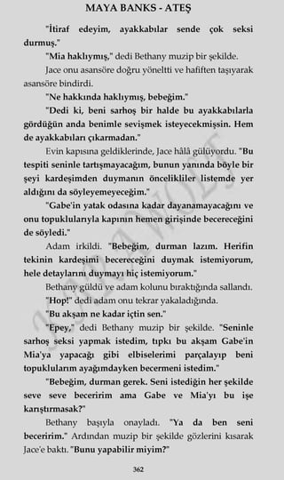 MAYA BANKS - ATEŞ
"İtiraf edeyim, ayakkabılar sende çok seksi
durmuş."
"Mia haklıymış," dedi Bethany muzip bir şekilde.
Jace onu asansöre doğru yöneltti ve hafiften taşıyarak
asansöre bindirdi.
"Ne hakkında haklıymış, bebeğim."
"Dedi ki, beni sarhoş bir halde bu ayakkabılarla
gördüğün anda benimle sevişmek isteyecekmişsin. Hem
de ayakkabıları çıkarmadan."
Evin kapısına geldiklerinde, Jace hâlâ gülüyordu. "Bu
tespiti seninle tartışmayacağım, bunun yanında böyle bir
şeyi kardeşimden duymanın öncelikliler listemde yer
aldığını da söyleyemeyeceğim."
"Gabe'in yatak odasına kadar dayanamayacağını ve
onu topuklularıyla kapının hemen girişinde becereceğini
de söyledi."
Adam irkildi. "Bebeğim, durman lazım. Herifin
tekinin kardeşimi becereceğini duymak istemiyorum,
hele detaylarını duymayı hiç istemiyorum."
Bethany güldü ve adam kolunu bıraktığında sallandı.
"Hop!" dedi adam onu tekrar yakaladığında.
"Bu akşam ne kadar içtin sen."
"Epey," dedi Bethany muzip bir şekilde. "Seninle
sarhoş seksi yapmak istedim, tıpkı bu akşam Gabe'in
Mia'ya yapacağı gibi elbiselerimi parçalayıp beni
topuklularım ayağımdayken becermeni istedim."
"Bebeğim, durman gerek. Seni istediğin her şekilde
seve seve beceririm ama Gabe ve Mia'yı bu işe
kanştırmasak?"
Bethany başıyla onayladı. "Ya da ben seni
beceririm." Ardından muzip bir şekilde gözlerini kısarak
Jace'e baktı. "Bunu yapabilir miyim?"
362
 