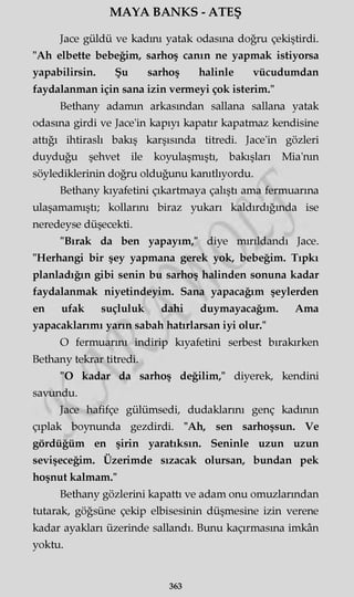 MAYA BANKS - ATEŞ
Jace güldü ve kadını yatak odasına doğru çekiştirdi.
"Ah elbette bebeğim, sarhoş canın ne yapmak istiyorsa
yapabilirsin. Şu sarhoş halinle vücudumdan
faydalanman için sana izin vermeyi çok isterim."
Bethany adamın arkasından sallana sallana yatak
odasına girdi ve Jace'in kapıyı kapatır kapatmaz kendisine
attığı ihtiraslı bakış karşısında titredi. Jace'in gözleri
duyduğu şehvet ile koyulaşmıştı, bakışları Mia'nm
söylediklerinin doğru olduğunu kanıtlıyordu.
Bethany kıyafetini çıkartmaya çalıştı ama fermuarına
ulaşamamıştı; kollarını biraz yukarı kaldırdığında ise
neredeyse düşecekti.
"Bırak da ben yapayım," diye mırıldandı Jace.
"Herhangi bir şey yapmana gerek yok, bebeğim. Tıpkı
planladığın gibi senin bu sarhoş halinden sonuna kadar
faydalanmak niyetindeyim. Sana yapacağım şeylerden
en ufak suçluluk dahi duymayacağım. Ama
yapacaklarımı yarın sabah hatırlarsan iyi olur."
O fermuarını indirip kıyafetini serbest bırakırken
Bethany tekrar titredi.
"O kadar da sarhoş değilim," diyerek, kendini
savundu.
Jace hafifçe gülümsedi, dudaklarını genç kadının
çıplak boynunda gezdirdi. "Ah, sen sarhoşsun. Ve
gördüğüm en şirin yaratıksın. Seninle uzun uzun
sevişeceğim. Üzerimde sızacak olursan, bundan pek
hoşnut kalmam."
Bethany gözlerini kapattı ve adam onu omuzlarından
tutarak, göğsüne çekip elbisesinin düşmesine izin verene
kadar ayakları üzerinde sallandı. Bunu kaçırmasına imkân
yoktu.
363
 