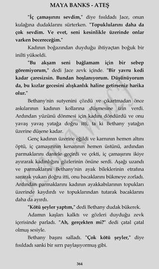 MAYA BANKS - ATEŞ
"İç çamaşırını sevdim," diye fısıldadı Jace, onun
kulağına dudaklarını sürterken. "Topuklularını daha da
çok sevdim. Ve evet, seni kesinlikle üzerinde onlar
varken becereceğim."
Kadının boğazından duyduğu ihtiyaçtan boğuk bir
inilti yükseldi.
"Bu akşam seni bağlamam için bir sebep
göremiyorum," dedi Jace zevk içinde. "Bir yavru kedi
kadar çaresizsin. Bundan hoşlanıyorum. Düşünüyorum
da, bu kızlar gecesini alışkanlık haline getirseniz harika
olur."
Bethany'nin sutyenini çözdü ve çıkartmadan önce
askılarının kadının kollarına düşmesine izin verdi.
Ardından yüzünü dönmesi için kadını döndürdü ve onu
yavaş yavaş yatağa doğru itti, ta ki Bethany yatağın
üzerine düşene kadar.
Genç kadının üzerine eğildi ve karnının hemen altını
öptü, iç çamaşırının kenarının hemen üstünü, ardından
parmaklarını dantele geçirdi ve çekti, iç çamaşırını ikiye
ayırarak kadınlığını gözlerinin önüne serdi. Aşağı uzandı
ve parmaklarını Bethany'nin ayak bileklerinin etrafına
sararak yukarı doğru itti, onu bacaklarını bükmeye zorladı.
Ardından parmaklarını kadının ayakkabılarının topukları
üzerinde kaydırdı ve topuklarından tutarak bacaklarını
daha da ayırdı.
"Kötü şeyler yaptım," dedi Bethany dudak bükerek.
Adamın kaşları kalktı ve gözleri duyduğu zevk
içerisinde parladı. "Ah, gerçekten mi?" dedi çatal çatal
olmuş sesiyle.
Bethany başını salladı. "Çok kötü şeyler," diye
fısıldadı sanki bir sırrı paylaşıyormuş gibi.
364
 