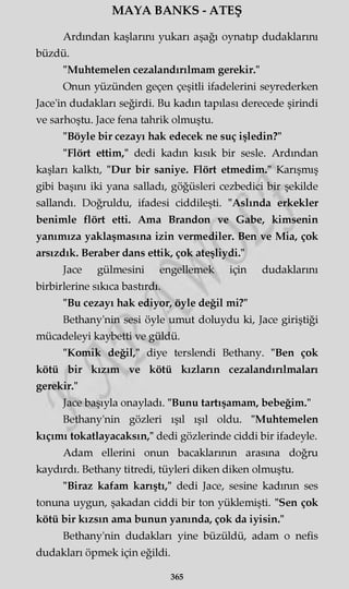 MAYA BANKS - ATEŞ
Ardından kaşlarını yukarı aşağı oynatıp dudaklarını
büzdü.
"Muhtemelen cezalandırılmam gerekir."
Onun yüzünden geçen çeşitli ifadelerini seyrederken
Jace'in dudakları seğirdi. Bu kadın tapılası derecede şirindi
ve sarhoştu. Jace fena tahrik olmuştu.
"Böyle bir cezayı hak edecek ne suç işledin?"
"Flört ettim," dedi kadın kısık bir sesle. Ardından
kaşları kalktı, "Dur bir saniye. Flört etmedim." Karışmış
gibi başını iki yana salladı, göğüsleri cezbedici bir şekilde
sallandı. Doğruldu, ifadesi ciddileşti. "Aslında erkekler
benimle flört etti. Ama Brandon ve Gabe, kimsenin
yanımıza yaklaşmasına izin vermediler. Ben ve Mia, çok
arsızdık. Beraber dans ettik, çok ateşliydi."
Jace gülmesini engellemek için dudaklarını
birbirlerine sıkıca bastırdı.
"Bu cezayı hak ediyor, öyle değil mi?"
Bethany'nin sesi öyle umut doluydu ki, Jace giriştiği
mücadeleyi kaybetti ve güldü.
"Komik değil," diye terslendi Bethany. "Ben çok
kötü bir kızım ve kötü kızların cezalandırılmaları
gerekir."
Jace başıyla onayladı. "Bunu tartışamam, bebeğim."
Bethany'nin gözleri ışıl ışıl oldu. "Muhtemelen
kıçımı tokatlayacaksın," dedi gözlerinde ciddi bir ifadeyle.
Adam ellerini onun bacaklarının arasına doğru
kaydırdı. Bethany titredi, tüyleri diken diken olmuştu.
"Biraz kafam karıştı," dedi Jace, sesine kadının ses
tonuna uygun, şakadan ciddi bir ton yüklemişti. "Sen çok
kötü bir kızsın ama bunun yanında, çok da iyisin."
Bethany'nin dudakları yine büzüldü, adam o nefis
dudakları öpmek için eğildi.
365
 