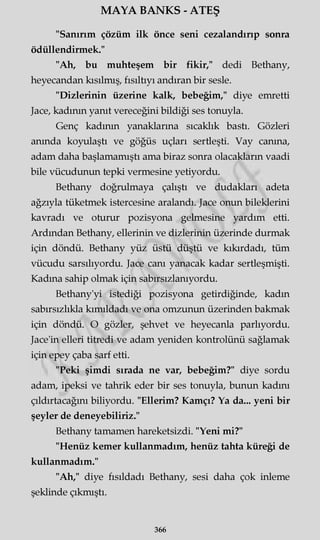 MAYA BANKS - ATEŞ
"Sanırım çözüm ilk önce seni cezalandırıp sonra
ödüllendirmek."
"Ah, bu muhteşem bir fikir," dedi Bethany,
heyecandan kısılmış, fısıltıyı andıran bir sesle.
"Dizlerinin üzerine kalk, bebeğim," diye emretti
Jace, kadının yanıt vereceğini bildiği ses tonuyla.
Genç kadının yanaklarına sıcaklık bastı. Gözleri
anında koyulaştı ve göğüs uçları sertleşti. Vay canına,
adam daha başlamamıştı ama biraz sonra olacakların vaadi
bile vücudunun tepki vermesine yetiyordu.
Bethany doğrulmaya çalıştı ve dudakları adeta
ağzıyla tüketmek istercesine aralandı. Jace onun bileklerini
kavradı ve oturur pozisyona gelmesine yardım etti.
Ardından Bethany, ellerinin ve dizlerinin üzerinde durmak
için döndü. Bethany yüz üstü düştü ve kıkırdadı, tüm
vücudu sarsılıyordu. Jace canı yanacak kadar sertleşmişti.
Kadına sahip olmak için sabırsızlanıyordu.
Bethany'yi istediği pozisyona getirdiğinde, kadın
sabırsızlıkla kımıldadı ve ona omzunun üzerinden bakmak
için döndü. O gözler, şehvet ve heyecanla parlıyordu.
Jace'in elleri titredi ve adam yeniden kontrolünü sağlamak
için epey çaba sarf etti.
"Peki şimdi sırada ne var, bebeğim?" diye sordu
adam, ipeksi ve tahrik eder bir ses tonuyla, bunun kadını
çıldırtacağını biliyordu. "Ellerim? Kamçı? Ya da... yeni bir
şeyler de deneyebiliriz."
Bethany tamamen hareketsizdi. "Yeni mi?"
"Henüz kemer kullanmadım, henüz tahta küreği de
kullanmadım."
"Ah," diye fısıldadı Bethany, sesi daha çok inleme
şeklinde çıkmıştı.
366
 
