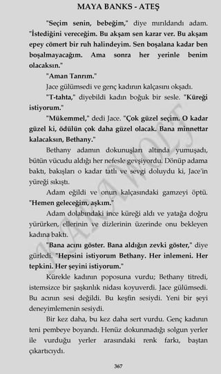 MAYA BANKS - ATEŞ
"Seçim senin, bebeğim," diye mırıldandı adam.
"İstediğini vereceğim. Bu akşam sen karar ver. Bu akşam
epey cömert bir ruh halindeyim. Sen boşalana kadar ben
boşalmayacağım. Ama sonra her yerinle benim
olacaksın."
"Aman Tanrım."
Jace gülümsedi ve genç kadının kalçasını okşadı.
"T-tahta," diyebildi kadın boğuk bir sesle. "Küreği
istiyorum."
"Mükemmel," dedi Jace. "Çok güzel seçim. O kadar
güzel ki, ödülün çok daha güzel olacak. Bana minnettar
kalacaksın, Bethany."
Bethany adamm dokunuşları altmda yumuşadı,
bütün vücudu aldığı her nefesle gevşiyordu. Dönüp adama
baktı, bakışları o kadar tatlı ve sevgi doluydu ki, Jace'in
yüreği sıkıştı.
Adam eğildi ve onun kalçasındaki gamzeyi öptü.
"Hemen geleceğim, aşkım."
Adam dolabındaki ince küreği aldı ve yatağa doğru
yürürken, ellerinin ve dizlerinin üzerinde onu bekleyen
kadına baktı.
"Bana acını göster. Bana aldığın zevki göster," diye
gürledi. "Hepsini istiyorum Bethany. Her inlemeni. Her
tepkini. Her şeyini istiyorum."
Kürekle kadının poposuna vurdu; Bethany titredi,
istemsizce bir şaşkınlık nidası koyuverdi. Jace gülümsedi.
Bu acının sesi değildi. Bu keşfin sesiydi. Yeni bir şeyi
deneyimlemenin sesiydi.
Bir kez daha, bu kez daha sert vurdu. Genç kadının
teni pembeye boyandı. Henüz dokunmadığı solgun yerler
ile vurduğu yerler arasındaki renk farkı, baştan
çıkartıcıydı.
367
 