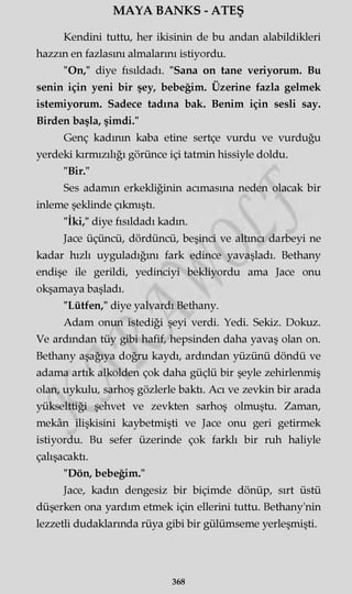 MAYA BANKS - ATEŞ
Kendini tuttu, her ikisinin de bu andan alabildikleri
hazzm en fazlasını almalarını istiyordu.
"On," diye fısıldadı. "Sana on tane veriyorum. Bu
senin için yeni bir şey, bebeğim. Üzerine fazla gelmek
istemiyorum. Sadece tadına bak. Benim için sesli say.
Birden başla, şimdi."
Genç kadının kaba etine sertçe vurdu ve vurduğu
yerdeki kırmızılığı görünce içi tatmin hissiyle doldu.
"Bir."
Ses adamın erkekliğinin acımasına neden olacak bir
inleme şeklinde çıkmıştı.
"İki," diye fısıldadı kadın.
Jace üçüncü, dördüncü, beşinci ve altıncı darbeyi ne
kadar hızlı uyguladığını fark edince yavaşladı. Bethany
endişe ile gerildi, yedinciyi bekliyordu ama Jace onu
okşamaya başladı.
"Lütfen," diye yalvardı Bethany.
Adam onun istediği şeyi verdi. Yedi. Sekiz. Dokuz.
Ve ardından tüy gibi hafif, hepsinden daha yavaş olan on.
Bethany aşağıya doğru kaydı, ardından yüzünü döndü ve
adama artık alkolden çok daha güçlü bir şeyle zehirlenmiş
olan, uykulu, sarhoş gözlerle baktı. Acı ve zevkin bir arada
yükselttiği şehvet ve zevkten sarhoş olmuştu. Zaman,
mekân ilişkisini kaybetmişti ve Jace onu geri getirmek
istiyordu. Bu sefer üzerinde çok farklı bir ruh haliyle
çalışacaktı.
"Dön, bebeğim."
Jace, kadın dengesiz bir biçimde dönüp, sırt üstü
düşerken ona yardım etmek için ellerini tuttu. Bethany'nin
lezzetli dudaklarında rüya gibi bir gülümseme yerleşmişti.
368
 