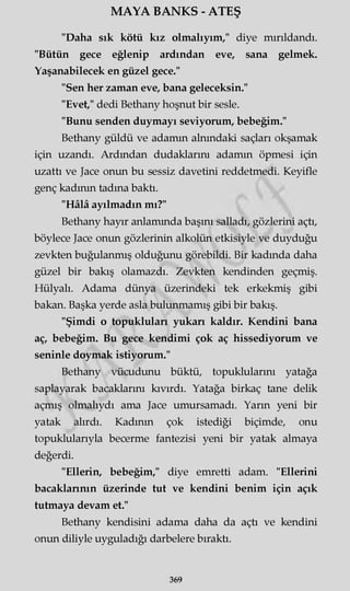 MAYA BANKS - ATEŞ
"Daha sık kötü kız olmalıyım," diye mırıldandı.
"Bütün gece eğlenip ardından eve, sana gelmek.
Yaşanabilecek en güzel gece."
"Sen her zaman eve, bana geleceksin."
"Evet," dedi Bethany hoşnut bir sesle.
"Bunu senden duymayı seviyorum, bebeğim."
Bethany güldü ve adamın alnındaki saçları okşamak
için uzandı. Ardından dudaklarım adamın öpmesi için
uzattı ve Jace onun bu sessiz davetini reddetmedi. Keyifle
genç kadının tadına baktı.
"Hâlâ ayılmadın mı?"
Bethany hayır anlamında başını salladı, gözlerini açtı,
böylece Jace onun gözlerinin alkolün etkisiyle ve duyduğu
zevkten buğulanmış olduğunu görebildi. Bir kadında daha
güzel bir bakış olamazdı. Zevkten kendinden geçmiş.
Hülyalı. Adama dünya üzerindeki tek erkekmiş gibi
bakan. Başka yerde asla bulunmamış gibi bir bakış.
"Şimdi o topukluları yukarı kaldır. Kendini bana
aç, bebeğim. Bu gece kendimi çok aç hissediyorum ve
seninle doymak istiyorum."
Bethany vücudunu büktü, topuklularını yatağa
saplayarak bacaklarını kıvırdı. Yatağa birkaç tane delik
açmış olmalıydı ama Jace umursamadı. Yarın yeni bir
yatak alırdı. Kadının çok istediği biçimde, onu
topuklularıyla becerme fantezisi yeni bir yatak almaya
değerdi.
"Ellerin, bebeğim," diye emretti adam. "Ellerini
bacaklarının üzerinde tut ve kendini benim için açık
tutmaya devam et."
Bethany kendisini adama daha da açtı ve kendini
onun diliyle uyguladığı darbelere bıraktı.
369
 