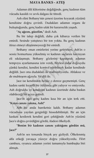 MAYA BANKS - ATEŞ
Adamın dili klitorisine değdiğinde, genç kadının tüm
vücudu kasıldı ve zevk dalgası ile titredi.
Ash elini Bethany'nin çenesi üzerine koyarak yüzünü
kendisine doğru çevirdi. Dudakları adamm organı ile
buluştuğunda, genç kadın ufak bir kararsızlık yaşadı.
"Aç ağzını, güzelim," dedi Ash.
Bu bir talep değildi, daha çok kibarca verilen bir
emirdi. Sesinde yatıştırıcı bir ton yoktu. Bu genç kadının
itiraz etmeyi düşünmeyeceği bir emirdi.
Bethany onun emirlerini yerine getirirken, Ash'in o
sessiz homurtusu yükselmiş ve kadının saçlarını kavrayan
eli sıkılaşmıştı. Bethany gözlerini kapatarak adamm
tempoyu ayarlamasına izin verdi. Böylesi daha doğruydu
çünkü kendisi, kendini kontrol edebilecek kadar kendinde
değildi. Jace onu dudakları ile mahvediyordu. Ahlaksız ve
de muhteşem ağzıyla. Ve dili ile.
Jace ise kendinden henüz o derece geçmemişti. Genç
kadını sanki lezzetli bir ödülmüş gibi yalıyor ve emiyordu.
Ash doğruldu ve kendisini kadının üzerinde daha baskın
olabileceği bir açıya getirdi.
Jace'in ağzı genç kadını kısa bir an için terk etti.
"Kızın canını yakma, Ash!"
Ash bir anda hareketsiz kaldı. Bethany adamm
vücuduna yayılan gerginliği hissedebilmişti. Bir an için
kaskatı kesilerek kendini geri çektiğinde Ash'in yüzünü
Jace'e doğru çevirdiğini gördü, ifadesi öfkeliydi.
"Benim bir kadının canını yaktığımı gördün mü,
Jace?"
Ash'in ses tonunda birçok şey gizliydi. Öfkelenmiş
alfa erkeği yavaşça yüzeye doğru yükseliyordu. Flört
cambazı, oyuncu adamm yerini tamamıyla bambaşka biri
almıştı.
37
 