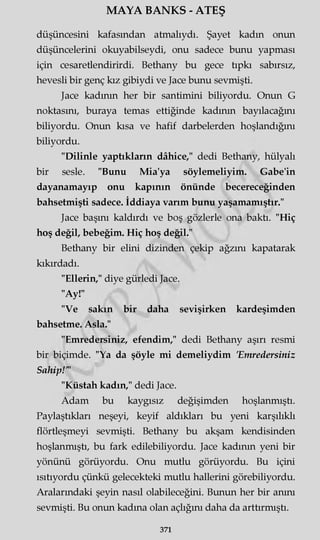 MAYA BANKS - ATEŞ
düşüncesini kafasından atmalıydı. Şayet kadın onun
düşüncelerini okuyabilseydi, onu sadece bunu yapması
için cesaretlendirirdi. Bethany bu gece tıpkı sabırsız,
hevesli bir genç kız gibiydi ve Jace bunu sevmişti.
Jace kadının her bir santimini biliyordu. Onun G
noktasını, buraya temas ettiğinde kadının bayılacağını
biliyordu. Onun kısa ve hafif darbelerden hoşlandığını
biliyordu.
"Dilinle yaptıkların dâhice," dedi Bethany, hülyalı
bir sesle. "Bunu Mia'ya söylemeliyim. Gabe'in
dayanamayıp onu kapının önünde becereceğinden
bahsetmişti sadece. İddiaya varım bunu yaşamamıştır."
Jace başını kaldırdı ve boş gözlerle ona baktı. "Hiç
hoş değil, bebeğim. Hiç hoş değil."
Bethany bir elini dizinden çekip ağzını kapatarak
kıkırdadı.
"Ellerin," diye gürledi Jace.
"Ay!"
"Ve sakın bir daha sevişirken kardeşimden
bahsetme. Asla."
"Emredersiniz, efendim," dedi Bethany aşırı resmi
bir biçimde. "Ya da şöyle mi demeliydim 'Emredersiniz
Sahip!'"
"Küstah kadın," dedi Jace.
Adam bu kaygısız değişimden hoşlanmıştı.
Paylaştıkları neşeyi, keyif aldıkları bu yeni karşılıklı
flörtleşmeyi sevmişti. Bethany bu akşam kendisinden
hoşlanmıştı, bu fark edilebiliyordu. Jace kadının yeni bir
yönünü görüyordu. Onu mutlu görüyordu. Bu içini
ısıtıyordu çünkü gelecekteki mutlu hallerini görebiliyordu.
Aralarındaki şeyin nasıl olabileceğini. Bunun her bir anını
sevmişti. Bu onun kadına olan açlığını daha da arttırmıştı.
371
 
