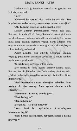 MAYA BANKS - ATEŞ
Kadının ıslaklığı üzerinde parmaklarını gezdirdi ve
klitorisiyle oynadı.
"Jace!"
"Gelmeni istiyorum," dedi yalın bir şekilde. "Sen
boşalıncaya kadar burasıyla oynamaya devam edeceğim."
"Ah, Tanrım," diyebildi kadın zayıf bir sesle.
Derken adamın parmaklarının yerini ağzı aldı.
Bethany bir anda gökyüzüne yükselen bir roket gibi hızla
sarsıldı, kalçaları sallanıyordu, ellerini dizlerinin üzerinden
hızla çekip adamın saçlarına yapıştı. Sanki adamın onu
orgazmının tam ortasında bırakacağından korkarak, başını
sıkıca kadınlığına bastırdı.
Adam açlıktan ölür gibiydi. Sonunda, kadının
yaşadığı patlamanın ardından yavaşladı ve onun kendini
toplamasına yardım etti.
"Sızabilir miyim?" diye inledi kadın.
Jace kıkırdadı, sonra başını kaldırıp kadına baktı.
Bethany önceki halinden bile fazla sarhoş görünüyordu,
gözleri parlıyordu, yanakları kızarmıştı, kelimeleri diline
dolanıyordu.
"Seni becermeye devam edeceğim, bebeğim. İster
uyanık ol, ister sızmış. Ama uyanık olmanı tercih
ederim."
"Hımmmm... Sanırım, ben de. Jace?"
"Evet, bebeğim?"
"Ben sarhoşum."
Jace güldü. "Hiç belli olmuyor."
"Ama beni bu ayakkabılar üzerimdeyken
becermene değdi."
"Seni henüz becermedim, bebeğim. Şimdi o kısma
geçeceğim."
372
 