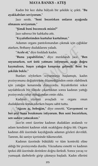 MAYA BANKS - ATEŞ
Kadın bir kez daha hülyalı bir şekilde iç çekti. "Bu
ayakkabıları seviyorum."
Jace sırıttı. "Seni becerirken onların ayağında
olmasını seviyorum."
"Şimdi beni becerecek misin?"
Jace sabırsız bir kahkaha attı.
"Kıyafetlerimden kurtulur kurtulmaz."
Adamın organı pantolonundan çıkmak için çığlıklar
atarken, Bethany dudaklarını yaladı.
"Acele et," diye fısıldadı kadın.
"Bunu yapabilirim," diye mırıldandı Jace. "Ben
soyunurken, sırt üstü yatmanı istiyorum, aşağı doğru
kaymalısın, başın yatağın kenarına gelmeli. Beni bu
şekilde bekle."
Bunları söylerken soyunmaya başlamıştı, kadın
pozisyonunu değiştirirken düşmediğinden emin olabilmek
için yatağın kenarında duruyordu. Kıyafetlerini rekor
sayılabilecek bir sürede çıkarttıktan sonra kadının yattığı
pozisyonda rahat olduğundan emin oldu.
Kadının yüzünü avuçladı ve organı onun
dudaklarına temas ederken başını sabit tuttu.
"Ağzını aç, bebeğim," diye emretti. "Gevşemeni ve
her şeyi bana bırakmanı istiyorum. Ben seni becerirken,
sen sadece yatacaksın."
Jace'in emri üzerine kadının dudakları aralandı ve
adam kendisini kadının ıslak sıcaklığına doğru itti. Organı
kadının dili üzerinde kaydığında adamm gözleri devrildi.
Tanrım, iki saniye içerisinde tükenecekti.
Kadının üzerinde büküldü ve tüm kontrolü eline
aldığı bir pozisyonda durdu. Vücudunu esnetti ve kadının
ipeksi dili üzerinde derinlere doğru ilerledi. Sonra yavaş ve
yumuşak darbelerle girip çıkmaya başladı. Kadın ellerini
373
 