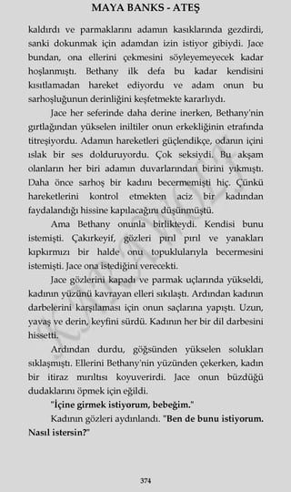 MAYA BANKS - ATEŞ
kaldırdı ve parmaklarını adamın kasıklarında gezdirdi,
sanki dokunmak için adamdan izin istiyor gibiydi. Jace
bundan, ona ellerini çekmesini söyleyemeyecek kadar
hoşlanmıştı. Bethany ilk defa bu kadar kendisini
kısıtlamadan hareket ediyordu ve adam onun bu
sarhoşluğunun derinliğini keşfetmekte kararlıydı.
Jace her seferinde daha derine inerken, Bethany'nin
gırtlağından yükselen iniltiler onun erkekliğinin etrafında
titreşiyordu. Adamın hareketleri güçlendikçe, odanın içini
ıslak bir ses dolduruyordu. Çok seksiydi. Bu akşam
olanların her biri adamın duvarlarından birini yıkmıştı.
Daha önce sarhoş bir kadını becermemişti hiç. Çünkü
hareketlerini kontrol etmekten aciz bir kadından
faydalandığı hissine kapılacağını düşünmüştü.
Ama Bethany onunla birlikteydi. Kendisi bunu
istemişti. Çakırkeyif, gözleri pırıl pırıl ve yanakları
kıpkırmızı bir halde onu topuklularıyla becermesini
istemişti. Jace ona istediğini verecekti.
Jace gözlerini kapadı ve parmak uçlarında yükseldi,
kadının yüzünü kavrayan elleri sıkılaştı. Ardından kadının
darbelerini karşılaması için onun saçlarına yapıştı. Uzun,
yavaş ve derin, keyfini sürdü. Kadının her bir dil darbesini
hissetti.
Ardından durdu, göğsünden yükselen solukları
sıklaşmıştı. Ellerini Bethany'nin yüzünden çekerken, kadın
bir itiraz mırıltısı koyuverirdi. Jace onun büzdüğü
dudaklarını öpmek için eğildi.
"İçine girmek istiyorum, bebeğim."
Kadının gözleri aydınlandı. "Ben de bunu istiyorum.
Nasıl istersin?"
374
 