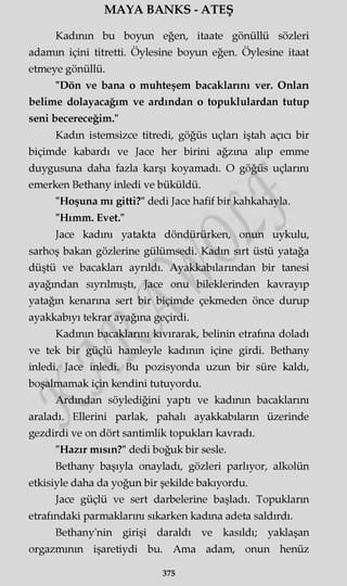 MAYA BANKS - ATEŞ
Kadının bu boyun eğen, itaate gönüllü sözleri
adamın içini titretti. Öylesine boyun eğen. Öylesine itaat
etmeye gönüllü.
"Dön ve bana o muhteşem bacaklarını ver. Onları
belime dolayacağım ve ardından o topuklulardan tutup
seni becereceğim."
Kadın istemsizce titredi, göğüs uçları iştah açıcı bir
biçimde kabardı ve Jace her birini ağzına alıp emme
duygusuna daha fazla karşı koyamadı. O göğüs uçlarmı
emerken Bethany inledi ve büküldü.
"Hoşuna mı gitti?" dedi Jace hafif bir kahkahayla.
"Hımm. Evet."
Jace kadını yatakta döndürürken, onun uykulu,
sarhoş bakan gözlerine gülümsedi. Kadın sırt üstü yatağa
düştü ve bacakları ayrıldı. Ayakkabılarından bir tanesi
ayağından sıyrılmıştı, Jace onu bileklerinden kavrayıp
yatağın kenarına sert bir biçimde çekmeden önce durup
ayakkabıyı tekrar ayağına geçirdi.
Kadının bacaklarını kıvırarak, belinin etrafına doladı
ve tek bir güçlü hamleyle kadının içine girdi. Bethany
inledi. Jace inledi. Bu pozisyonda uzun bir süre kaldı,
boşalmamak için kendini tutuyordu.
Ardından söylediğini yaptı ve kadının bacaklarını
araladı. Ellerini parlak, pahalı ayakkabıların üzerinde
gezdirdi ve on dört santimlik topukları kavradı.
"Hazır mısın?" dedi boğuk bir sesle.
Bethany başıyla onayladı, gözleri parlıyor, alkolün
etkisiyle daha da yoğun bir şekilde bakıyordu.
Jace güçlü ve sert darbelerine başladı. Topukların
etrafındaki parmaklarını sıkarken kadına adeta saldırdı.
Bethany'nin girişi daraldı ve kasıldı; yaklaşan
orgazmının işaretiydi bu. Ama adam, onun henüz
375
 