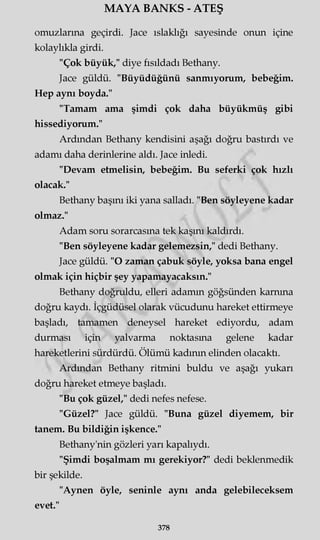 MAYA BANKS - ATEŞ
omuzlarına geçirdi. Jace ıslaklığı sayesinde onun içine
kolaylıkla girdi.
"Çok büyük," diye fısıldadı Bethany.
Jace güldü. "Büyüdüğünü sanmıyorum, bebeğim.
Hep aynı boyda."
"Tamam ama şimdi çok daha büyükmüş gibi
hissediyorum."
Ardından Bethany kendisini aşağı doğru bastırdı ve
adamı daha derinlerine aldı. Jace inledi.
"Devam etmelisin, bebeğim. Bu seferki çok hızlı
olacak."
Bethany başını iki yana salladı. "Ben söyleyene kadar
olmaz."
Adam soru sorarcasına tek kaşını kaldırdı.
"Ben söyleyene kadar gelemezsin," dedi Bethany.
Jace güldü. "O zaman çabuk söyle, yoksa bana engel
olmak için hiçbir şey yapamayacaksın."
Bethany doğruldu, elleri adamın göğsünden karnına
doğru kaydı. İçgüdüsel olarak vücudunu hareket ettirmeye
başladı, tamamen deneysel hareket ediyordu, adam
durması için yalvarma noktasına gelene kadar
hareketlerini sürdürdü. Ölümü kadının elinden olacaktı.
Ardından Bethany ritmini buldu ve aşağı yukarı
doğru hareket etmeye başladı.
"Bu çok güzel," dedi nefes nefese.
"Güzel?" Jace güldü. "Buna güzel diyemem, bir
tanem. Bu bildiğin işkence."
Bethany'nin gözleri yarı kapalıydı.
"Şimdi boşalmam mı gerekiyor?" dedi beklenmedik
bir şekilde.
"Aynen öyle, seninle aynı anda gelebileceksem
evet."
378
 