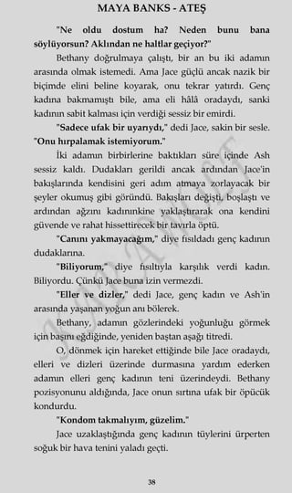 MAYA BANKS - ATEŞ
"Ne oldu dostum ha? Neden bunu bana
söylüyorsun? Aklından ne haltlar geçiyor?"
Bethany doğrulmaya çalıştı, bir an bu iki adamm
arasında olmak istemedi. Ama Jace güçlü ancak nazik bir
biçimde elini beline koyarak, onu tekrar yatırdı. Genç
kadına bakmamıştı bile, ama eli hâlâ oradaydı, sanki
kadının sabit kalması için verdiği sessiz bir emirdi.
"Sadece ufak bir uyarıydı," dedi Jace, sakin bir sesle.
"Onu hırpalamak istemiyorum."
İki adamm birbirlerine baktıkları süre içinde Ash
sessiz kaldı. Dudakları gerildi ancak ardından Jace'in
bakışlarında kendisini geri adım atmaya zorlayacak bir
şeyler okumuş gibi göründü. Bakışları değişti, boşlaştı ve
ardından ağzını kadmmkine yaklaştırarak ona kendini
güvende ve rahat hissettirecek bir tavırla öptü.
"Canını yakmayacağım," diye fısıldadı genç kadının
dudaklarına.
"Biliyorum," diye fısıltıyla karşılık verdi kadın.
Biliyordu. Çünkü Jace buna izin vermezdi.
"Eller ve dizler," dedi Jace, genç kadın ve Ash'in
arasında yaşanan yoğun anı bölerek.
Bethany, adamm gözlerindeki yoğunluğu görmek
için başını eğdiğinde, yeniden baştan aşağı titredi.
O, dönmek için hareket ettiğinde bile Jace oradaydı,
elleri ve dizleri üzerinde durmasına yardım ederken
adamm elleri genç kadının teni üzerindeydi. Bethany
pozisyonunu aldığında, Jace onun sırtına ufak bir öpücük
kondurdu.
"Kondom takmalıyım, güzelim."
Jace uzaklaştığında genç kadının tüylerini ürperten
soğuk bir hava tenini yaladı geçti.
38
 
