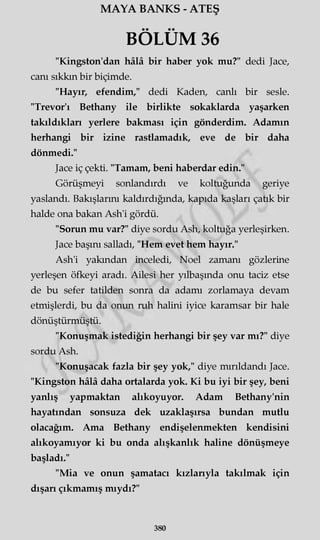 MAYA BANKS - ATEŞ
BÖLÜM 36
"Kingston'dan hâlâ bir haber yok mu?" dedi Jace,
canı sıkkın bir biçimde.
"Hayır, efendim," dedi Kaden, canlı bir sesle.
"Trevor'ı Bethany ile birlikte sokaklarda yaşarken
takıldıkları yerlere bakması için gönderdim. Adamın
herhangi bir izine rastlamadık, eve de bir daha
dönmedi."
Jace iç çekti. "Tamam, beni haberdar edin."
Görüşmeyi sonlandırdı ve koltuğunda geriye
yaslandı. Bakışlarını kaldırdığında, kapıda kaşları çatık bir
halde ona bakan Ash'i gördü.
"Sorun mu var?" diye sordu Ash, koltuğa yerleşirken.
Jace başını salladı, "Hem evet hem hayır."
Ash'i yakından inceledi, Noel zamanı gözlerine
yerleşen öfkeyi aradı. Ailesi her yılbaşında onu taciz etse
de bu sefer tatilden sonra da adamı zorlamaya devam
etmişlerdi, bu da onun ruh halini iyice karamsar bir hale
dönüştürmüştü.
"Konuşmak istediğin herhangi bir şey var mı?" diye
sordu Ash.
"Konuşacak fazla bir şey yok," diye mırıldandı Jace.
"Kingston hâlâ daha ortalarda yok. Ki bu iyi bir şey, beni
yanlış yapmaktan alıkoyuyor. Adam Bethany'nin
hayatından sonsuza dek uzaklaşırsa bundan mutlu
olacağım. Ama Bethany endişelenmekten kendisini
alıkoyamıyor ki bu onda alışkanlık haline dönüşmeye
başladı."
"Mia ve onun şamatacı kızlarıyla takılmak için
dışarı çıkmamış mıydı?"
380
 
