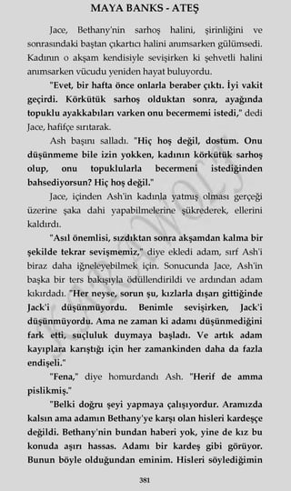MAYA BANKS - ATEŞ
Jace, Bethany'nin sarhoş halini, şirinliğini ve
sonrasındaki baştan çıkartıcı halini anımsarken gülümsedi.
Kadının o akşam kendisiyle sevişirken ki şehvetli halini
anımsarken vücudu yeniden hayat buluyordu.
"Evet, bir hafta önce onlarla beraber çıktı. İyi vakit
geçirdi. Körkütük sarhoş olduktan sonra, ayağında
topuklu ayakkabıları varken onu becermemi istedi," dedi
Jace, hafifçe sırıtarak.
Ash başını salladı. "Hiç hoş değil, dostum. Onu
düşünmeme bile izin yokken, kadının körkütük sarhoş
olup, onu topuklularla becermeni istediğinden
bahsediyorsun? Hiç hoş değil."
Jace, içinden Ash'in kadınla yatmış olması gerçeği
üzerine şaka dahi yapabilmelerine şükrederek, ellerini
kaldırdı.
"Asıl önemlisi, sızdıktan sonra akşamdan kalma bir
şekilde tekrar sevişmemiz," diye ekledi adam, sırf Ash'i
biraz daha iğneleyebilmek için. Sonucunda Jace, Ash'in
başka bir ters bakışıyla ödüllendirildi ve ardından adam
kıkırdadı. "Her neyse, sorun şu, kızlarla dışarı gittiğinde
Jack'i düşünmüyordu. Benimle sevişirken, Jack'i
düşünmüyordu. Ama ne zaman ki adamı düşünmediğini
fark etti, suçluluk duymaya başladı. Ve artık adam
kayıplara karıştığı için her zamankinden daha da fazla
endişeli."
"Fena," diye homurdandı Ash. "Herif de amma
pislikmiş."
"Belki doğru şeyi yapmaya çalışıyordur. Aramızda
kalsın ama adamın Bethany'ye karşı olan hisleri kardeşçe
değildi. Bethany'nin bundan haberi yok, yine de kız bu
konuda aşırı hassas. Adamı bir kardeş gibi görüyor.
Bunun böyle olduğundan eminim. Hisleri söylediğimin
381
 