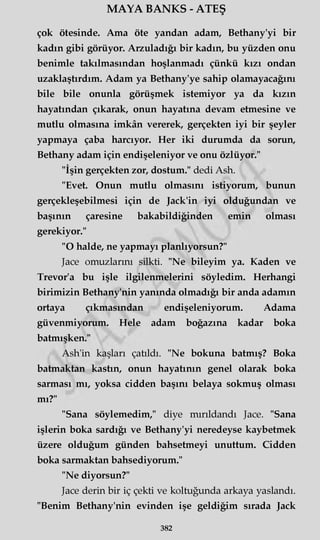 MAYA BANKS - ATEŞ
çok ötesinde. Ama öte yandan adam, Bethany'yi bir
kadın gibi görüyor. Arzuladığı bir kadın, bu yüzden onu
benimle takılmasından hoşlanmadı çünkü kızı ondan
uzaklaştırdım. Adam ya Bethany'ye sahip olamayacağını
bile bile onunla görüşmek istemiyor ya da kızın
hayatından çıkarak, onun hayatına devam etmesine ve
mutlu olmasına imkân vererek, gerçekten iyi bir şeyler
yapmaya çaba harcıyor. Her iki durumda da sorun,
Bethany adam için endişeleniyor ve onu özlüyor."
"İşin gerçekten zor, dostum." dedi Ash.
"Evet. Onun mutlu olmasını istiyorum, bunun
gerçekleşebilmesi için de Jack'in iyi olduğundan ve
başının çaresine bakabildiğinden emin olması
gerekiyor."
"O halde, ne yapmayı planlıyorsun?"
Jace omuzlarını silkti. "Ne bileyim ya. Kaden ve
Trevor'a bu işle ilgilenmelerini söyledim. Herhangi
birimizin Bethany'nin yanında olmadığı bir anda adamın
ortaya çıkmasından endişeleniyorum. Adama
güvenmiyorum. Hele adam boğazına kadar boka
batmışken."
Ash'in kaşları çatıldı. "Ne bokuna batmış? Boka
batmaktan kastın, onun hayatının genel olarak boka
sarması mı, yoksa cidden başını belaya sokmuş olması
mı?"
"Sana söylemedim," diye mırıldandı Jace. "Sana
işlerin boka sardığı ve Bethany'yi neredeyse kaybetmek
üzere olduğum günden bahsetmeyi unuttum. Cidden
boka sarmaktan bahsediyorum."
"Ne diyorsun?"
Jace derin bir iç çekti ve koltuğunda arkaya yaslandı.
"Benim Bethany'nin evinden işe geldiğim sırada Jack
382
 