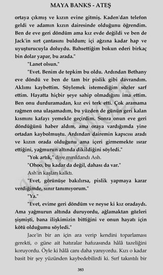 MAYA BANKS - ATEŞ
ortaya çıkmış ve kızın evine gitmiş. Kaden'dan telefon
geldi ve adamın kızın dairesinde olduğunu öğrendim.
Ben de eve geri döndüm ama kız evde değildi ve ben de
Jack'in sırt çantasını buldum; içi ağzına kadar hap ve
uyuşturucuyla doluydu. Bahsettiğim bokun ederi birkaç
bin dolar yapar, bu arada."
"Lanet olsun."
"Evet. Benim de tepkim bu oldu. Ardından Bethany
eve döndü ve ben de tam bir pislik gibi davrandım.
Aklımı kaybettim. Söylemek istemediğim sözler sarf
ettim. Hayatta hiçbir şeye sahip olmadığını ima ettim.
Ben onu durduramadan, kız evi terk etti. Çok aramama
rağmen ona ulaşamadım, bu yüzden de günün geri kalan
kısmını kafayı yemekle geçirdim. Sonra onun eve geri
döndüğünü haber aldım, ama oraya vardığımda yine
ortadan kaybolmuştu. Ardından dairemin kapıcısı aradı
ve kızın orada olduğunu ama içeri girmemekte ısrar
ettiğini, yağmurun altında dikildiğini söyledi."
"Yok artık," diye mırıldandı Ash.
"Ohoo, bu kadar da değil, dahası da var."
Ash'in kaşları kalktı.
"Evet, görünüşe bakılırsa, pislik yapmaya karar
verdiğimde, sınır tanımıyorum."
"Ya."
"Evet, evime geri döndüm ve neyse ki kız oradaydı.
Ama yağmurun altında duruyordu, ağlamaktan gözleri
şişmişti, bana ilişkimizin bittiğini ve onun hayatı için
kötü olduğumu söyledi."
Jace'in bir an için ara verip kendini toparlaması
gerekti, o güne ait hatıralar hafızasında hâlâ tazeliğini
koruyordu. Öyle ki hâlâ canı daha yanıyordu. Kızı o kadar
basit bir şey yüzünden kaybedebilirdi ki. Sırf takıntılı bir
383
 