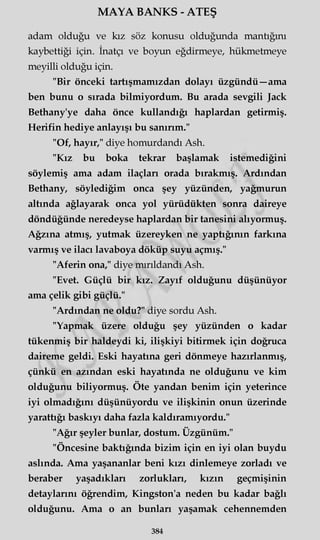 MAYA BANKS - ATEŞ
adam olduğu ve kız söz konusu olduğunda mantığını
kaybettiği için. İnatçı ve boyun eğdirmeye, hükmetmeye
meyilli olduğu için.
"Bir önceki tartışmamızdan dolayı üzgündü—ama
ben bunu o sırada bilmiyordum. Bu arada sevgili Jack
Bethany'ye daha önce kullandığı haplardan getirmiş.
Herifin hediye anlayışı bu sanırım."
"Of, hayır," diye homurdandı Ash.
"Kız bu boka tekrar başlamak istemediğini
söylemiş ama adam ilaçları orada bırakmış. Ardından
Bethany, söylediğim onca şey yüzünden, yağmurun
altında ağlayarak onca yol yürüdükten sonra daireye
döndüğünde neredeyse haplardan bir tanesini alıyormuş.
Ağzına atmış, yutmak üzereyken ne yaptığının farkına
varmış ve ilacı lavaboya döküp suyu açmış."
"Aferin ona," diye mırıldandı Ash.
"Evet. Güçlü bir kız. Zayıf olduğunu düşünüyor
ama çelik gibi güçlü."
"Ardından ne oldu?" diye sordu Ash.
"Yapmak üzere olduğu şey yüzünden o kadar
tükenmiş bir haldeydi ki, ilişkiyi bitirmek için doğruca
daireme geldi. Eski hayatına geri dönmeye hazırlanmış,
çünkü en azından eski hayatında ne olduğunu ve kim
olduğunu biliyormuş. Öte yandan benim için yeterince
iyi olmadığını düşünüyordu ve ilişkinin onun üzerinde
yarattığı baskıyı daha fazla kaldıramıyordu."
"Ağır şeyler bunlar, dostum. Üzgünüm."
"Öncesine baktığında bizim için en iyi olan buydu
aslında. Ama yaşananlar beni kızı dinlemeye zorladı ve
beraber yaşadıkları zorlukları, kızın geçmişinin
detaylarını öğrendim, Kingston'a neden bu kadar bağlı
olduğunu. Ama o an bunları yaşamak cehennemden
384
 