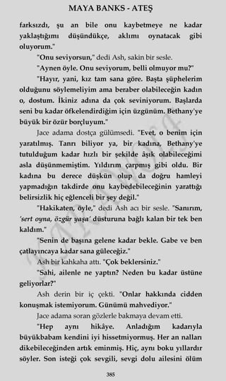 MAYA BANKS - ATEŞ
farksızdı, şu an bile onu kaybetmeye ne kadar
yaklaştığımı düşündükçe, aklımı oynatacak gibi
oluyorum."
"Onu seviyorsun," dedi Ash, sakin bir sesle.
"Aynen öyle. Onu seviyorum, belli olmuyor mu?"
"Hayır, yani, kız tam sana göre. Başta şüphelerim
olduğunu söylemeliyim ama beraber olabileceğin kadın
o, dostum. İkiniz adına da çok seviniyorum. Başlarda
seni bu kadar öfkelendirdiğim için üzgünüm. Bethany'ye
büyük bir özür borçluyum."
Jace adama dostça gülümsedi. "Evet, o benim için
yaratılmış. Tanrı biliyor ya, bir kadına, Bethany'ye
tutulduğum kadar hızlı bir şekilde âşık olabileceğimi
asla düşünmemiştim. Yıldırım çarpmış gibi oldu. Bir
kadına bu derece düşkün olup da doğru hamleyi
yapmadığın takdirde onu kaybedebileceğinin yarattığı
belirsizlik hiç eğlenceli bir şey değil."
"Hakikaten, öyle," dedi Ash acı bir sesle. "Sanırım,
'sert oyna, özgür yaşa' düsturuna bağlı kalan bir tek ben
kaldım."
"Senin de başına gelene kadar bekle. Gabe ve ben
çatlayıncaya kadar sana güleceğiz."
Ash bir kahkaha attı. "Çok beklersiniz."
"Sahi, ailenle ne yaptın? Neden bu kadar üstüne
geliyorlar?"
Ash derin bir iç çekti. "Onlar hakkında cidden
konuşmak istemiyorum. Günümü mahvediyor."
Jace adama soran gözlerle bakmaya devam etti.
"Hep aynı hikâye. Anladığım kadarıyla
büyükbabam kendini iyi hissetmiyormuş. Her an nallan
dikebileceğinden artık eminmiş. Hiç, aynı boku yıllardır
söyler. Son isteği çok sevgili, sevgi dolu ailesini ölüm
385
 