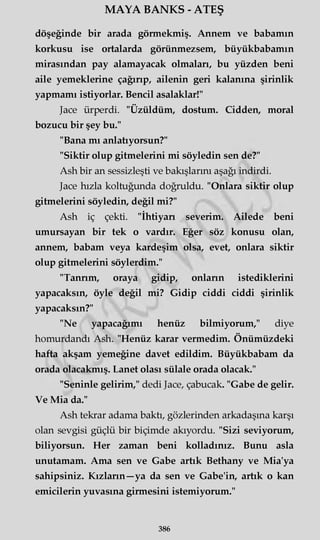 MAYA BANKS - ATEŞ
döşeğinde bir arada görmekmiş. Annem ve babamın
korkusu ise ortalarda görünmezsem, büyükbabamın
mirasından pay alamayacak olmaları, bu yüzden beni
aile yemeklerine çağırıp, ailenin geri kalanına şirinlik
yapmamı istiyorlar. Bencil asalaklar!"
Jace ürperdi. "Üzüldüm, dostum. Cidden, moral
bozucu bir şey bu."
"Bana mı anlatıyorsun?"
"Siktir olup gitmelerini mi söyledin sen de?"
Ash bir an sessizleşti ve bakışlarını aşağı indirdi.
Jace hızla koltuğunda doğruldu. "Onlara siktir olup
gitmelerini söyledin, değil mi?"
Ash iç çekti. "İhtiyarı severim. Ailede beni
umursayan bir tek o vardır. Eğer söz konusu olan,
annem, babam veya kardeşim olsa, evet, onlara siktir
olup gitmelerini söylerdim."
"Tannm, oraya gidip, onların istediklerini
yapacaksın, öyle değil mi? Gidip ciddi ciddi şirinlik
yapacaksın?"
"Ne yapacağımı henüz bilmiyorum," diye
homurdandı Ash. "Henüz karar vermedim. Önümüzdeki
hafta akşam yemeğine davet edildim. Büyükbabam da
orada olacakmış. Lanet olası sülale orada olacak."
"Seninle gelirim," dedi Jace, çabucak. "Gabe de gelir.
Ve Mia da."
Ash tekrar adama baktı, gözlerinden arkadaşına karşı
olan sevgisi güçlü bir biçimde akıyordu. "Sizi seviyorum,
biliyorsun. Her zaman beni kolladınız. Bunu asla
unutamam. Ama sen ve Gabe artık Bethany ve Mia'ya
sahipsiniz. Kızların—ya da sen ve Gabe'in, artık o kan
emicilerin yuvasına girmesini istemiyorum."
386
 