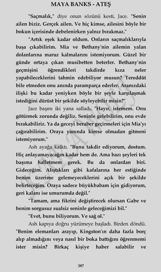 MAYA BANKS - ATEŞ
"Saçmalık," diye onun sözünü kesti, Jace. "Senin
ailen biziz. Gerçek ailen. Ve hiç kimse, ailesini böyle bir
bokun içerisinde debelenirken yalnız bırakmaz."
"Artık eşek kadar oldum. Onların saçmalıklarıyla
başa çıkabilirim. Mia ve Bethany'nin ailemin yalan
dolanlarına maruz kalmalarını istemiyorum. Güzel bir
günde ortaya çıkan musibetten beterler. Bethany'nin
geçmişini öğrendikleri takdirde kıza neler
yapabileceklerini tahmin edebiliyor musun? Tereddüt
bile etmeden onu anında paramparça ederler. Aranızdaki
ilişki bu kadar yeniyken böyle bir şeyle karşılaşmak
istediğini dürüst bir şekilde söyleyebilir misin?"
Jace başını iki yana salladı. "Hayır, istemem. Onu
götürmek zorunda değiliz. Seninle gelebilirim, onu evde
bırakabiliriz. Ya da geceyi beraber geçirmeleri için Mia'yı
çağırabilirim. Oraya yanında kimse olmadan gitmeni
istemiyorum."
Ash ayağa kalktı. "Bunu takdir ediyorum, dostum.
Hiç anlayamayacağın kadar hem de. Ama bazı şeyleri tek
başıma halletmem gerek. Bu da onlardan biri.
Gideceğim. Alıştıkları gibi kafalarına her estiğinde
benim üzerime gelemeyeceklerini açık bir şekilde
belirteceğim. Oraya sadece büyükbabam için gidiyorum,
geri kalanı ise umurumda değil."
"Tamam, ama fikrini değiştirecek olursan Gabe ve
benim sorgusuz sualsiz seninle geleceğimizi bil."
"Evet, bunu biliyorum. Ve sağ ol."
Ash kapıya doğru yürümeye başladı. Birden döndü.
"Benim elemanları arayıp, Kingston'ın daha fazla borç
alıp almadığını veya nasıl bir boka battığını öğrenmemi
ister misin? Birkaç kişiye haber salabilir ve
387
 