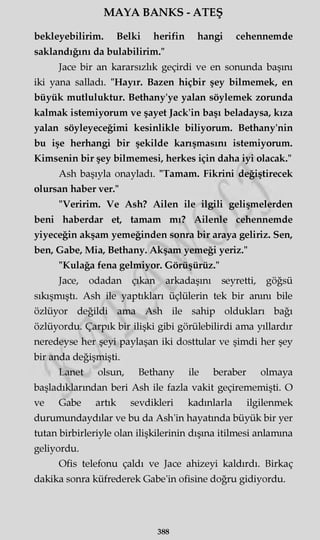MAYA BANKS - ATEŞ
bekleyebilirim. Belki herifin hangi cehennemde
saklandığını da bulabilirim."
Jace bir an kararsızlık geçirdi ve en sonunda başını
iki yana salladı. "Hayır. Bazen hiçbir şey bilmemek, en
büyük mutluluktur. Bethany'ye yalan söylemek zorunda
kalmak istemiyorum ve şayet Jack'in başı beladaysa, kıza
yalan söyleyeceğimi kesinlikle biliyorum. Bethany'nin
bu işe herhangi bir şekilde karışmasını istemiyorum.
Kimsenin bir şey bilmemesi, herkes için daha iyi olacak."
Ash başıyla onayladı. "Tamam. Fikrini değiştirecek
olursan haber ver."
"Veririm. Ve Ash? Ailen ile ilgili gelişmelerden
beni haberdar et, tamam mı? Ailenle cehennemde
yiyeceğin akşam yemeğinden sonra bir araya geliriz. Sen,
ben, Gabe, Mia, Bethany. Akşam yemeği yeriz."
"Kulağa fena gelmiyor. Görüşürüz."
Jace, odadan çıkan arkadaşını seyretti, göğsü
sıkışmıştı. Ash ile yaptıkları üçlülerin tek bir anını bile
özlüyor değildi ama Ash ile sahip oldukları bağı
özlüyordu. Çarpık bir ilişki gibi görülebilirdi ama yıllardır
neredeyse her şeyi paylaşan iki dosttular ve şimdi her şey
bir anda değişmişti.
Lanet olsun, Bethany ile beraber olmaya
başladıklarından beri Ash ile fazla vakit geçirememişti. O
ve Gabe artık sevdikleri kadınlarla ilgilenmek
durumundaydılar ve bu da Ash'in hayatında büyük bir yer
tutan birbirleriyle olan ilişkilerinin dışına itilmesi anlamına
geliyordu.
Ofis telefonu çaldı ve Jace ahizeyi kaldırdı. Birkaç
dakika sonra küfrederek Gabe'in ofisine doğru gidiyordu.
388
 