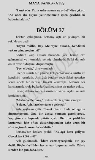 MAYA BANKS - ATEŞ
"Lanet olası Paris anlaşmasına ne oldu?" diye çıkıştı.
"Az önce iki büyük yatırımcımızın işten çekildikleri
haberini aldım."
Telefon çaldığında, Bethany açtı ve çekingen bir
şekilde alo dedi.
"Bayan Willis, Bay Mclntyre burada. Kendisini
yukarı göndereyim mi?"
Kadının kalp atışları hızlandı. Jace henüz eve
gelmemişti ve normalde gelmiş olmalıydı. Belki de Ash
onun evde olduğunu düşünmüştü.
"Şey, elbette," diye yanıtladı.
Ellerini sinirli bir şekilde kot pantolonuna sürttü ve
kendisini hazırladı. Ash üçü beraber seviştikleri geceden
sonra adeta bir nezaket timsali kesilmişti. Adamla her
karşılaşmalarında bu kadar kasılması için bir neden yoktu.
Birkaç dakika sonra, asansörün kapısı açıldı ve Ash
içeriden çıktı.
"Merhaba, Bethany," dedi sıcak bir gülümsemeyle.
"Selam, Ash. Jace henüz eve gelmedi."
Ash kaşlarını çattı. "Lanet olsun. Evde olduğunu
düşünmüştüm. Ona bir dosya vermem gerekiyordu.
Yaptığımız anlaşmada pürüz çıktı. Bizi bu pislikten
kurtarmak için ofiste düşündüğümden daha uzun bir
süre geçirmek zorunda kalabilir."
Bethany'nin kaşları çatıldı. "Kulağa kötü geliyor.
Gerçekten kötü mü?"
Ash gülümsedi. "İdare edemeyeceğimiz bir şey
değil. Böyle aksilikler her zaman başımıza gelir. Ofiste
sıradan bir gün daha, işte."
• • • •
BOLUM
389
 