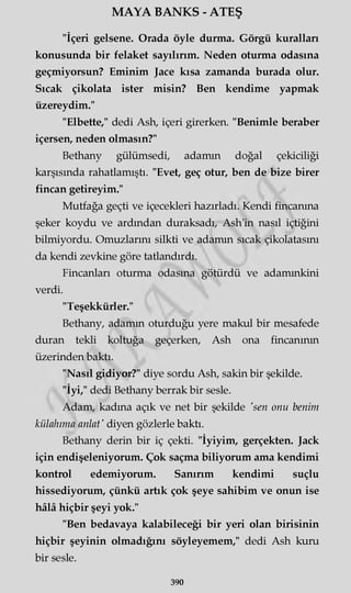 MAYA BANKS - ATEŞ
"İçeri gelsene. Orada öyle durma. Görgü kuralları
konusunda bir felaket sayılırım. Neden oturma odasına
geçmiyorsun? Eminim Jace kısa zamanda burada olur.
Sıcak çikolata ister misin? Ben kendime yapmak
üzereydim."
"Elbette," dedi Ash, içeri girerken. "Benimle beraber
içersen, neden olmasın?"
Bethany gülümsedi, adamın doğal çekiciliği
karşısında rahatlamıştı. "Evet, geç otur, ben de bize birer
fincan getireyim."
Mutfağa geçti ve içecekleri hazırladı. Kendi fincanına
şeker koydu ve ardından duraksadı, Ash'in nasıl içtiğini
bilmiyordu. Omuzlarını silkti ve adamın sıcak çikolatasını
da kendi zevkine göre tatlandırdı.
Fincanları oturma odasına götürdü ve adamınkini
verdi.
"Teşekkürler."
Bethany, adamın oturduğu yere makul bir mesafede
duran tekli koltuğa geçerken, Ash ona fincanının
üzerinden baktı.
"Nasıl gidiyor?" diye sordu Ash, sakin bir şekilde.
"İyi/' dedi Bethany berrak bir sesle.
Adam, kadına açık ve net bir şekilde 'sen onu benim
külahıma anlat' diyen gözlerle baktı.
Bethany derin bir iç çekti. "İyiyim, gerçekten. Jack
için endişeleniyorum. Çok saçma biliyorum ama kendimi
kontrol edemiyorum. Sanırım kendimi suçlu
hissediyorum, çünkü artık çok şeye sahibim ve onun ise
hâlâ hiçbir şeyi yok."
"Ben bedavaya kalabileceği bir yeri olan birisinin
hiçbir şeyinin olmadığını söyleyemem," dedi Ash kuru
bir sesle.
390
 