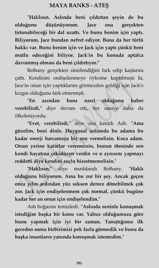 MAYA BANKS - ATEŞ
"Haklısın. Aslında beni çıldırtan şeyin de bu
olduğunu düşünüyorum. Jace ona gerçekten
tutunabileceği bir dal uzattı. Ve bunu benim için yaptı.
Biliyorum, Jace bundan nefret ediyor. Buna da her türlü
hakkı var. Bunu benim için ve Jack için yaptı çünkü beni
mutlu edeceğini biliyor. Jack'in bu konuda aptalca
davranmış olması da beni çıldırtıyor."
Bethany gerçekten sinirlendiğini fark edip kaşlarını
çattı. Kendisini endişelenmeye öylesine kaptırmıştı ki,
Jace'in onun için yaptıklarını görmezden geldiği için Jack'e
kızgın olduğunu fark etmemişti.
"En azından bana nasıl olduğunu haber
verebilirdi," diye devam etti, her saniye daha da
öfkeleniyordu.
"Evet, verebilirdi," diye ona katıldı Ash. "Ama
güzelim, beni dinle. Duygusal anlamda bu adama bu
kadar enerji harcamaya bir son vermelisin. Koca adam.
Onun yerine kararlar veremezsin, bunun ötesinde sen
kendi hayatına çekidüzen verdin ve o aynısını yapmayı
reddetti diye kendini suçlu hissetmemelisin."
"Haklısın," diye mırıldandı Bethany. "Haklı
olduğunu biliyorum. Ama bu zor bir şey. Ancak geçen
onca yılın ardından yüz seksen derece dönebilmek çok
zor. Jack için endişelenmem çok normal, çünkü bugüne
kadar her an onun için endişelendim."
Ash boğazını temizledi. "Aslında seninle konuşmak
istediğim başka bir konu var. Yalnız olduğumuza göre
bunu yapmak için iyi bir zaman. Tanıştığımız ilk
geceden sonra birbirimizi pek fazla görmedik ve bunu da
başka insanların yanında konuşmak istemedim."
391
 
