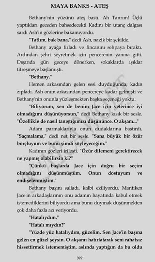 MAYA BANKS - ATEŞ
Bethany'nin yüzünü ateş bastı. Ah Tanrım! Üçlü
yaptıkları geceden bahsedecekti Kadını bir utanç dalgası
sardı Ash'in gözlerine bakamıyordu.
"Tatlım, bak bana," dedi Ash, nazik bir şekilde.
Bethany ayağa fırladı ve fincanını sehpaya bıraktı.
Ardından şehri seyretmek için pencerenin yanma gitti.
Dışarıda gün geceye dönerken, sokaklarda ışıklar
titreşmeye başlamıştı.
"Bethany."
Hemen arkasından gelen sesi duyduğunda, kadın
zıpladı. Ash onun arkasından pencereye kadar gelmişti ve
Bethany'nin onunla yüzleşmekten başka seçeneği yoktu.
"Biliyorum, sen de benim Jace için yeterince iyi
olmadığımı düşünüyorsun," dedi Bethany kısık bir sesle.
"Özellikle de nasıl tanıştığımızı düşününce. O akşam..."
Adam parmaklarıyla onun dudaklarına bastırdı.
"Saçmalama," dedi net bir sesle. "Sana büyük bir özür
borçluyum ve bunu şimdi söyleyeceğim."
Kadının gözleri irileşti. "Özür dilemeni gerektirecek
ne yapmış olabilirsin ki?"
"Çünkü başlarda Jace için doğru bir seçim
olmadığını düşünmüştüm. Onun dostuyum ve
endişelenmiştim."
Bethany başını salladı, kalbi eziliyordu. Mantıken
Jace'in arkadaşlarının onu adamın hayatında kabul etmek
istemediklerini biliyordu ama bunu duymak düşünmekten
çok daha fazla acı veriyordu.
"Hatalıydım."
"Hatalı miydin?"
"Yüzde yüz hatalıydım, güzelim. Sen Jace'in başına
gelen en güzel şeysin. O akşamı hatırlatarak seni rahatsız
hissettirmek istememiştim, aslında yaptığım da bu oldu
392
 