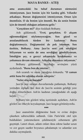 MAYA BANKS - ATEŞ
ama aramızdaki bu tuhaf durumun sürmesini
istemiyorum. Jace benim için bir kardeş gibi. Yıllardır
arkadaşız. Bunun değişmesini istemiyorum. Onun için
önemlisin. O da benim için önemli. Bu da senin benim
için de önemli olduğun anlamına gelir."
"Gerçekten mi?" diye fısıldadı Bethany.
Ash gülümsedi. "Evet, gerçekten. O akşam
eğlenmediğimi söylemeyeceğim. Sen güzel ve
arzulanabilecek türden bir kadınsın. Bunu
değiştiremeyiz. Değişmesini de pek istemem. Sen
özelsin, Bethany. Ama Jace'in seni çok sevdiğini
biliyorum ve senin de onu sevdiğini görebiliyorum.
İstediğim şey, o geceyi arkamızda bırakmamız ve
yolumuza devam etmemiz. Arkadaş olmamızı istiyorum."
Bethany gülümsedi, duyduğu sevinçten yüzü
aydınlandı. "Bunu ben de isterim."
Ash uzandı ve onun yanağına dokundu. "O zaman
artık bana bir arkadaş olarak sahipsin."
"Neler oluyor burada?"
Jace'in sesi odanın duvarlarında patlamıştı, Bethany
yerinden zıpladı, her ikisi de Jace'in sesinin geldiği yere
doğru dönerlerken Ash'in kadının yanağındaki eli aşağı
kaydı.
Bethany'nin gözleri telaş içerisinde açılırken, Ash'in
gözleri ise öfkeyle koyulaşmıştı. Jace kızgın görünüyordu.
★★★
Jace asansörün düğmesine bastı ve evine doğru
çıkarken sabırsızlıkla sallandı. Gün Paris'teki otel için
buldukları yatırımcıların çekilmesiyle cehennem gibi
geçmişti. Lanet olsun, adam onları ikna edene kadar uzun
ve zor geçen saatler boyunca çabalamıştı ve adamlar son
dakika caymışlardı.
393
 
