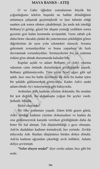 MAYA BANKS - ATEŞ
O ve Gabe öğleden sonralarının büyük bir
çoğunluğunu telefon başında ne haltlar döndüğünü
anlamaya çalışarak geçirmişlerdi ve Jace tahmin ettiği
saatten çok sonra ofisten çıkabilmişti. Şu anda tek istediği
Bethany'yi görüp, güzel bir akşam yemeği yedikten sonra
gecenin geri kalan kısmında sevişmekti. Yarın sabah çok
daha beter olacaktı çünkü iki yatırımcının çekildiğini gören
diğerlerinin de aynı yolu izlemeleri olasıydı. Sorunu
gidermek zorundaydılar ve bunu yaparken de hızlı
davranmak zorundaydılar. Sermayelerini bu işe yatırma
riskini göze almak durumunda kalsalar bile.
Kapılar açıldı ve adam Bethany ve Ash'i oturma
odasının camı önünde dururlarken gördüğünde şaşırdı.
Bethany gülümsüyordu. Tüm yüzü Noel ağacı gibi ışıl
ışıldı. Jace onu bu hafta içerisinde ilk defa bu kadar içten
bir şekilde gülümserken görüyordu. Kadın Ash'e sanki
adam elinde Ay'ı tutuyormuş gibi bakıyordu.
Ardından Ash, kadının yüzüne dokundu. Bu sıradan
bir jest değildi. Bu dokunuşta yoğun bir şeyler vardı.
Şefkatli. Müşfik.
Neler oluyordu?
Bir öfke patlaması yaşadı. Zaten kötü geçen günü,
Ash'i sevdiği kadının yüzüne dokunurken ve kadını da
ona gülümseyerek karşılık verirken gördüğünde daha da
beter bir hal almıştı. Tek düşünebildiği o gece olmuştu.
Ash'in dudakları kadının tenindeydi, her yerinde. Zevkle
inliyordu Ash. Bunları düşününce birden deliye döndü.
Ash'in kadının ağzından çıkarttığı zevk iniltileri. Adamı
deliye çevirmişti.
"Neler oluyor orada?" diye sordu adam, buz gibi bir
sesle.
394
 