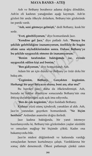 MAYA BANKS - ATEŞ
Ash ve Bethany beraberce adama doğru döndüler,
Ash'in eli kadının yanağından aşağı kaymıştı. Ash'in
gözleri bir anda öfkeyle dolarken, Bethany'nin gözlerinde
ise panik vardı.
"Ash, seni görmeye gelmişti," dedi Bethany, kısık bir
sesle.
"Evet, görebiliyorum," diye homurdandı Jace.
"Kendine gel Jace," diye patladı Ash. "Buraya bu
şekilde gelebildiğine inanamıyorum, özellikle de bugün
ofiste sana söylediklerimden sonra. Dahası Bethany'ye
bu şekilde saygısızlık etmene de inanamıyorum."
"Benim tarafımdan baktığımda ise, evinde
saygısızlık edilen kişi asıl benim."
"Ben gidiyorum," diye homurdandı Ash.
Adam bir an için durdu ve Bethany'ye özür dolu bir
bakış attı.
"Üzgünüm, Bethany. Gerçekten üzgünüm.
Herhangi bir şeye ihtiyacın olursa, beni ara, olur mu?"
Bu hareket Jace'i daha da öfkelendirmişti. Ash,
burada ne haltlar döndüyse sonucunda Bethany'nin ona
ihtiyaç duyabileceğini açık açık ima ediyordu.
"Ben de çok üzgünüm," diye fısıldadı Bethany.
Kadının yüzü utanç içindeydi, yanakları al aldı. Ash,
Jace'in yanından geçerken homurdandı. "Ne biçim
herifsin!" Ardından asansöre doğru ilerledi.
Jace kadına baktığında, bir yanıt istemeye
hazırlanıyordu ki, Bethany'nin gözlerinden yaşlar süzüldü
ve omuzları mağlup bir biçimde çöktü. Kadın ona
bakamıyordu bile.
Jace'in midesi düğümlendi ve kafasında vardığı
sonuçlardan hemen kurtulmaya çalıştı. Vardıklarına bir
sonuç dahi denemezdi. Öfkesi patlamıştı çünkü zaten
395
 