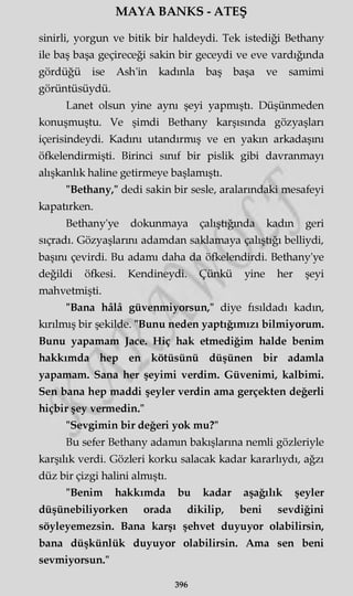 MAYA BANKS - ATEŞ
sinirli, yorgun ve bitik bir haldeydi. Tek istediği Bethany
ile baş başa geçireceği sakin bir geceydi ve eve vardığında
gördüğü ise Ash'in kadınla baş başa ve samimi
görüntüsüydü.
Lanet olsun yine aynı şeyi yapmıştı. Düşünmeden
konuşmuştu. Ve şimdi Bethany karşısında gözyaşları
içerisindeydi. Kadını utandırmış ve en yakın arkadaşını
öfkelendirmişti. Birinci sınıf bir pislik gibi davranmayı
alışkanlık haline getirmeye başlamıştı.
"Bethany," dedi sakin bir sesle, aralarındaki mesafeyi
kapatırken.
Bethany'ye dokunmaya çalıştığında kadın geri
sıçradı. Gözyaşlarını adamdan saklamaya çalıştığı belliydi,
başını çevirdi. Bu adamı daha da öfkelendirdi. Bethany'ye
değildi öfkesi. Kendineydi. Çünkü yine her şeyi
mahvetmişti.
"Bana hâlâ güvenmiyorsun," diye fısıldadı kadın,
kırılmış bir şekilde. "Bunu neden yaptığımızı bilmiyorum.
Bunu yapamam Jace. Hiç hak etmediğim halde benim
hakkımda hep en kötüsünü düşünen bir adamla
yapamam. Sana her şeyimi verdim. Güvenimi, kalbimi.
Sen bana hep maddi şeyler verdin ama gerçekten değerli
hiçbir şey vermedin."
"Sevgimin bir değeri yok mu?"
Bu sefer Bethany adamın bakışlarına nemli gözleriyle
karşılık verdi. Gözleri korku salacak kadar kararlıydı, ağzı
düz bir çizgi halini almıştı.
"Benim hakkımda bu kadar aşağılık şeyler
düşünebiliyorken orada dikilip, beni sevdiğini
söyleyemezsin. Bana karşı şehvet duyuyor olabilirsin,
bana düşkünlük duyuyor olabilirsin. Ama sen beni
sevmiyorsun."
396
 