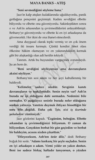 MAYA BANKS - ATEŞ
"Seni sevmediğimi söyleme bana."
Jace'in kalp atışları kulaklarında uğulduyordu, panik
gırtlağına pençesini geçirmişti. Kadını sevdiğini elbette
biliyordu ve elbette ona güveniyordu. Sakinleştikten sonra
o ve Ash'in arkasından iş çevirmediklerini anlayabilmişti.
Bethany'ye güveniyordu ve elbette ki en iyi arkadaşına da
güvenecekti. Her ikisi de ona ihanet etmezlerdi.
Ama duygusal olarak tepki vermiş ve en çok önem
verdiği iki insanı kırmıştı. Çünkü kendisi lanet olası
öfkesine hâkim olamayan ve en yakınındakileri kırmak
gibi bir alışkanlığı olan adi herifin tekiydi.
Tanrım. Artık bu huyundan vazgeçmek zorundaydı.
Şu an hem de.
"Beni sevdiğini söylüyorsun ama davranışların
aksini söylüyor."
Bethany'nin sesi sakin ve her şeyi kabullenmiş bir
haldeydi.
"Kelimeler sadece sözdür. Sevginin kanıtı
davranışların ve tepkilerindir. Senin neyin var? Ash'in
burada ne işi olduğunu dahi sormadın. Nedenini bile
sormadın. O aşağılayıcı sesinle burada neler olduğunu
sordun yalnızca. Yanıtını duymak ihtiyacı hissettiğin bir
som bile değildi. Daha çok 'İşte, sizi iş üzerinde
yakaladım' cümlesiydi."
Jace gözlerini kapadı. "Üzgünüm, bebeğim. Elbette
arkamdan iş çevirmediğinizi biliyorum. O zaman da
biliyordum. Gerçekten berbat bir gün geçirdim ve berbat
bir haldeyim, acısını sizden çıkarttım."
"Dileyeceksen, Ash'ten özür dile," dedi Bethany
boğuk bir sesle. "Adamı korkunç bir şeyle suçladın. Senin
en iyi arkadaşın o adam. Yirmi yıldır en yakın dostun.
Beni ise sadece birkaç haftadır tanıyorsun, o yüzden
397
 