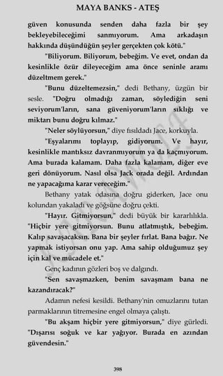 MAYA BANKS - ATEŞ
güven konusunda senden daha fazla bir şey
bekleyebileceğimi sanmıyorum. Ama arkadaşın
hakkında düşündüğün şeyler gerçekten çok kötü."
"Biliyorum. Biliyorum, bebeğim. Ve evet, ondan da
kesinlikle özür dileyeceğim ama önce seninle aramı
düzeltmem gerek."
"Bunu düzeltemezsin," dedi Bethany, üzgün bir
sesle. "Doğru olmadığı zaman, söylediğin seni
seviyorum'ların, sana güveniyorum'ların sıklığı ve
miktarı bunu doğru kılmaz."
"Neler söylüyorsun," diye fısıldadı Jace, korkuyla.
"Eşyalarımı toplayıp, gidiyorum. Ve hayır,
kesinlikle mantıksız davranmıyorum ya da kaçmıyorum.
Ama burada kalamam. Daha fazla kalamam, diğer eve
geri dönüyorum. Nasıl olsa Jack orada değil. Ardından
ne yapacağıma karar vereceğim."
Bethany yatak odasına doğru giderken, Jace onu
kolundan yakaladı ve göğsüne doğru çekti.
"Hayır. Gitmiyorsun," dedi büyük bir kararlılıkla.
"Hiçbir yere gitmiyorsun. Bunu atlatmıştık, bebeğim.
Kalıp savaşacaksın. Bana bir şeyler fırlat. Bana bağır. Ne
yapmak istiyorsan onu yap. Ama sahip olduğumuz şey
için kal ve mücadele et."
Genç kadının gözleri boş ve dalgındı.
"Sen savaşmazken, benim savaşmam bana ne
kazandıracak?"
Adamın nefesi kesildi. Bethany'nin omuzlarını tutan
parmaklarının titremesine engel olmaya çalıştı.
"Bu akşam hiçbir yere gitmiyorsun," diye gürledi.
"Dışarısı soğuk ve kar yağıyor. Burada en azından
güvendesin."
398
 