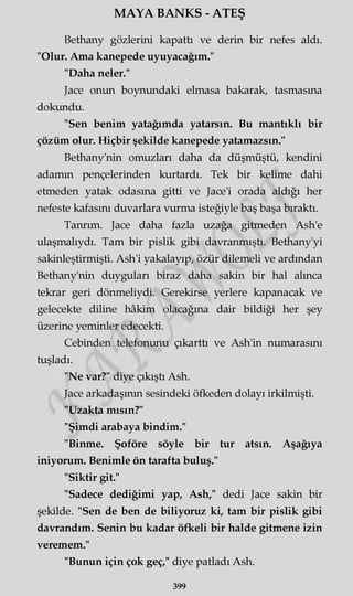 MAYA BANKS - ATEŞ
Bethany gözlerini kapattı ve derin bir nefes aldı.
"Olur. Ama kanepede uyuyacağım."
"Daha neler."
Jace onun boynundaki elmasa bakarak, tasmasına
dokundu.
"Sen benim yatağımda yatarsın. Bu mantıklı bir
çözüm olur. Hiçbir şekilde kanepede yatamazsın."
Bethany'nin omuzları daha da düşmüştü, kendini
adamın pençelerinden kurtardı. Tek bir kelime dahi
etmeden yatak odasına gitti ve Jace'i orada aldığı her
nefeste kafasını duvarlara vurma isteğiyle baş başa bıraktı.
Tanrım. Jace daha fazla uzağa gitmeden Ash'e
ulaşmalıydı. Tam bir pislik gibi davranmıştı. Bethany'yi
sakinleştirmişti. Ash'i yakalayıp, özür dilemeli ve ardından
Bethany'nin duyguları biraz daha sakin bir hal alınca
tekrar geri dönmeliydi. Gerekirse yerlere kapanacak ve
gelecekte diline hâkim olacağına dair bildiği her şey
üzerine yeminler edecekti.
Cebinden telefonunu çıkarttı ve Ash'in numarasını
tuşladı.
"Ne var?" diye çıkıştı Ash.
Jace arkadaşının sesindeki öfkeden dolayı irkilmişti.
"Uzakta mısın?"
"Şimdi arabaya bindim."
"Binme. Şoföre söyle bir tur atsın. Aşağıya
iniyorum. Benimle ön tarafta buluş."
"Siktir git."
"Sadece dediğimi yap, Ash," dedi Jace sakin bir
şekilde. "Sen de ben de biliyoruz ki, tam bir pislik gibi
davrandım. Senin bu kadar öfkeli bir halde gitmene izin
veremem."
"Bunun için çok geç," diye patladı Ash.
399
 
